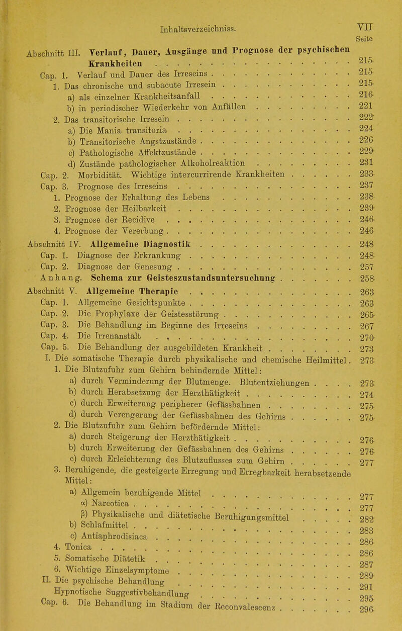 Seite Abschnitt III. Yerlauf, Dauer, Ausgänge und Prognose der psychischen Krankheiten 215 Cap. 1. Verlauf und Dauer des Irreseins 215 1. Das chronische und subacute Irresein 215- a) als einzelner Krankheitsanfall 216 b) in periodischer Wiederkehr von Anfällen 221 2. Das transitorische Irresein 222' a) Die Mania transitoria 224 b) Transitorische Angstzustände 226 c) Pathologische Affektzustände 229' d) Zustände pathologischer Alkoholreaktion 231 Cap. 2. Morbidität. Wichtige intercurrirende Krankheiten 233- Cap. 8. Prognose des Irreseins 237 1. Prognose der Erhaltung des Lebens 288 2. Prognose der Heilbarkeit 239' 3. Prognose der Recidive 246 4. Prognose der Vererbung 246 Abschnitt IV. Allgemeine Diagnostiii 248 Cap. 1. Diagnose der Erkrankung 248- Cap. 2. Diagnose der Genesung 257 Anhang. Schema zur Geisteszustandsuntersuchung 258 Abschnitt V. Allgemeine Therapie 263 Cap. 1. Allgemeine Gesichtspunkte 263 Cap. 2. Die Prophylaxe der Geistesstörung 265 Cap. 3. Die Behandlung im Beginne des Irreseins 267 Cap. 4. Die Irrenanstalt . , 270 Cap. 5. Die Behandlung der ausgebildeten Krankheit 273 I. Die somatische Therapie durch physikalische und chemische Heilmittel. 273 1. Die Blutzufuhr zum Gehirn behindernde Mittel: a) durch Verminderung der Blutmenge. Blutentziehungen .... 273 b) durch Herabsetzung der Herzthätigkeit 274 c) durch Erweiterung peripherer Gefässbahnen 275 d) durch Verengerung der Gefässbahnen des Gehirns 275 2. Die Blutzufuhr zum Gehirn befördernde Mittel: a) durch Steigerung der Herzthätigkeit 276 b) durch Erweiterung der Gefässbahnen des Gehirns 276 c) durch Erleichterung des Blutzuflussea zum Gehirn 277 3. Beruhigende, die gesteigerte Erregung und Erregbarkeit herabsetzende Mittel: a) Allgemein beruhigende Mittel 277 a) Narcotica *  ß) Physikalische und diätetische Beruhigungsmittel * 282 b) Schlafmittel c) Antiaphrodisiaca .... 4. Tonica 286 5. Somatische Diätetik . „„„ 6. Wichtige Einzelsymptome 289 II. Die psychische Behandlung .... ggj Hypnotische Suggestivbehandlung Cap. 6. Die Behandlung im Stadium der Reconvalescenz 296