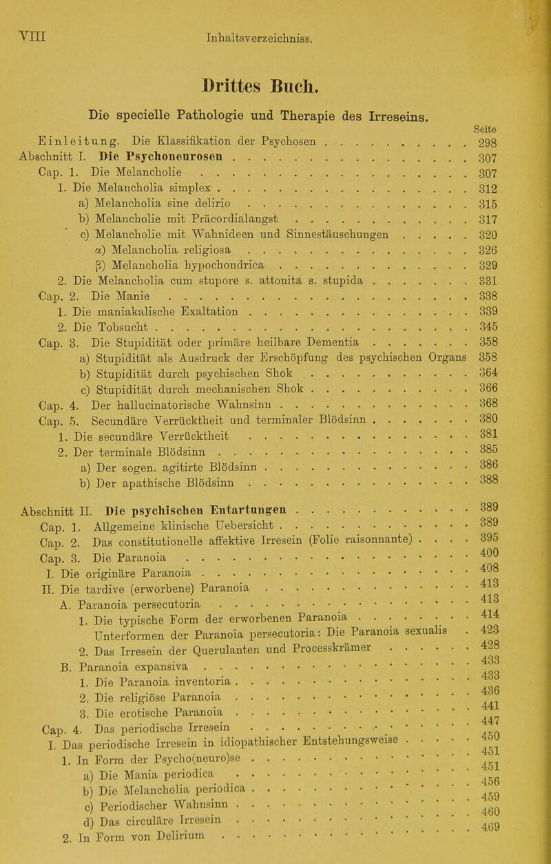 Drittes Buch. Die specielle Pathologie und Therapie des Irreseins. Seite Einleitung. Die Klassifikation der Psychosen 298 Abschnitt I. Die Psychoneurosen 307 Cap. 1. Die Melancholie 307 1. Die Melancholia simplex 312 a) Melancholia sine delirio 315 b) Melancholie mit Präcordialangst 317 c) Melancholie mit Wahnideen und Sinnestäuschungen 320 a) Melancholia religiosa 326 ß) Melancholia hypochondrica 329 2. Die Melancholia cum stupore s. attonita s. stupida 831 Cap. 2. Die Manie 338 1. Die maniakalische Exaltation 339 2. Die Tobsucht 345 Cap. 3. Die Stupidität oder primäre heilbare Dementia 358 a) Stupidität als Ausdruck der Erschöpfung des psychischen Organs 358 b) Stupidität durch psychischen Shok 364 c) Stupidität durch mechanischen Shok 366 Cap. 4. Der hallucinatorische Wahnsinn 368 Cap. 5. Secundäre Verrücktheit und terminaler Blödsinn 380 1. Die secundäre Verrücktheit 381 2. Der terminale Blödsinn 385 a) Der sogen, agitirte Blödsinn 386 b) Der apathische Blödsinn 388 Abschnitt II. Die psychischen Entartungen 389 Cap. 1. Allgemeine klinische Uebersicht 389 Cap. 2. Das constitutionelle affektive Irresein (Folie raisonnante) .... 395 Cap. 3. Die Paranoia ^^^ Ä nö I. Die originäre Paranoia II. Die tardive (ei-worbene) Paranoia A. Paranoia persecutoria 1. Die typische Form der erworbenen Paranoia 414 Unterformen der Paranoia persecutoria: Die Paranoia sexualis . 423 2. Das Irresein der Querulanten und Processkrämer 428 433 B. Paranoia expansiva 1. Die Paranoia inventoria 2. Die religiöse Paranoia 3. Die erotische Paranoia Cap. 4. Das periodische Irresein I. Das periodische Irresein in idiopathischer Entstehungsweise 4öU 1. In Form der P8ycho(neuro)se a) Die Mania periodica b) Die Melancholia periodica ' 459 c) Periodischer Wahnsinn d) Das circuläre Irresein 2. In Form von Delirium