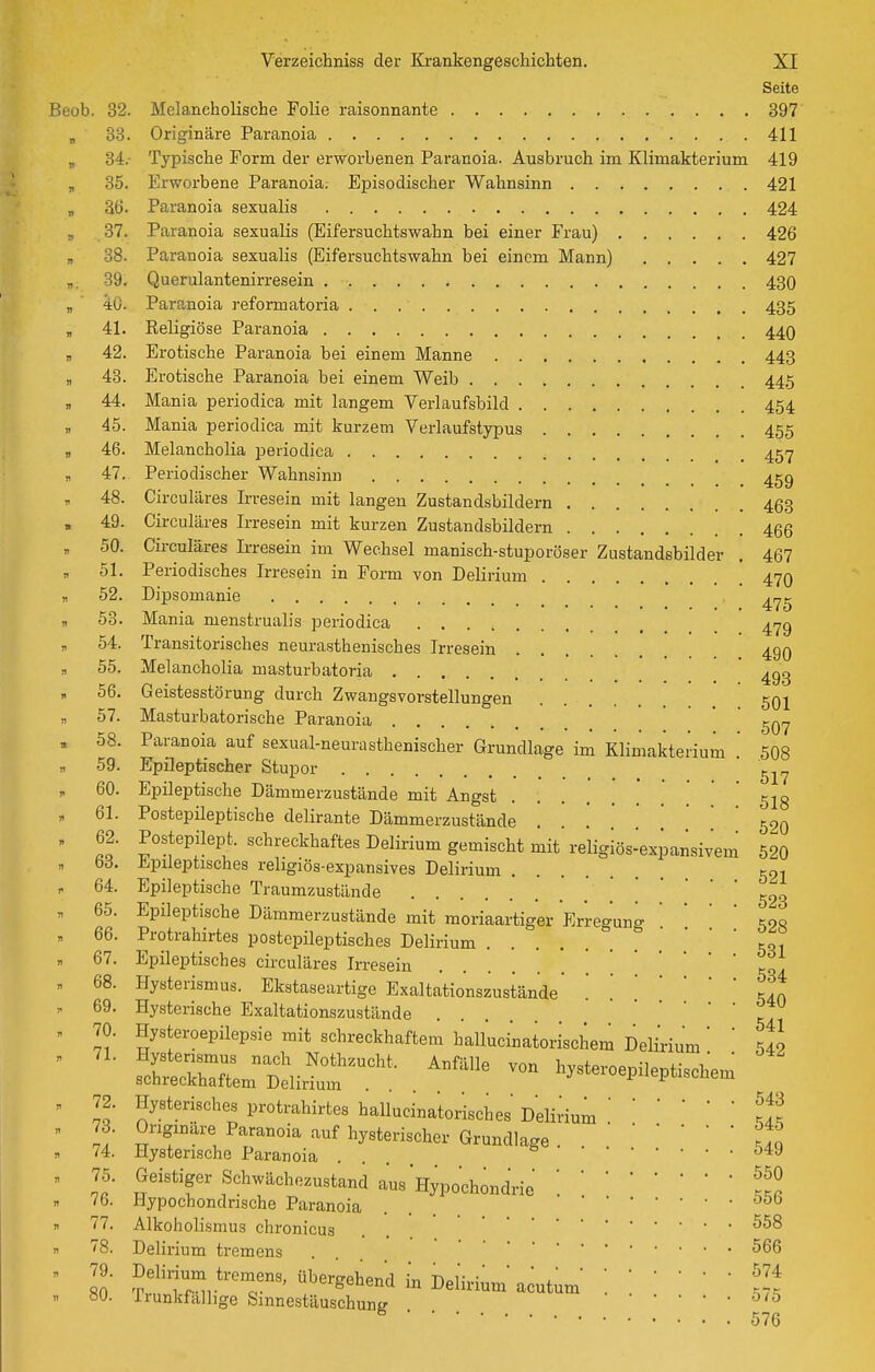 Seite Beob. 32. Melancholische Folie raisonnante 397 „ 88. Originäre Paranoia 411 „ 34.- Typische Form der erworbenen Paranoia. Ausbruch im Klimakterium 419 „ 35. Erworbene Paranoia; Episodischer Wahnsinn 421 „ 86. Paranoia sexualis 424 ., 37. Paranoia sexualis (Eifersuchtswahn bei einer Frau) 426 „ 38. Paranoia sexualis (Eifersuchtswahn bei einem Mann) 427 „. 39. Querulantenirresein 430 „ 40. Paranoia reform atoria 435 „ 41. Religiöse Paranoia 44O , 42. Erotische Paranoia bei einem Manne 443 „ 48. Erotische Paranoia bei einem Weib 445 „ 44. Mania periodica mit langem Verlaufsbild 454 „ 45. Mania periodica mit kurzem Verlaufstypus 455 „ 46. Melancholia periodica _ 457 „ 47. Periodischer Wahnsinn 459 48. Circuläres Irresein mit langen Zustandsbildern 453 Circuläres Irresein mit kurzen Zustandsbildern 466 Cii-culäres Irresein im Wechsel manisch-stuporöser Zustandsbilder . 467 Periodisches Irresein in Form von Delirium 47O Dipsomanie Mania menstrualis periodica 417g Transitorisches neurasthenisches Irresein 499 55. Melancholia masturbatoria ' ^gg 56. Geistesstörung durch Zwangsvorstellungen . 501 57. Masturbatorische Paranoia  ' 58. Paranoia auf sexual-neurasthenischer Grundlage im Klimakterium .' 508 59. Epileptischer Stupor 60. Epileptische Dämmerzustände mit Angst 518 61. Postepileptische delirante Dämmerzustände 52o 62. Postepilept. schreckhaftes Delirium gemischt mit religiös-expansivem 520 bd. Epileptisches religiös-expansives Delirium 501 64. Epileptische Traumzustände 523 65. Epileptische Dämmerzustände mit moriaartiger Erregung ' ' ' Koq 66. Protrahirtes postepileptisches Delirium ' ' ' SRI 67. Epileptisches circuläres Irresein jt . 68. Hysterismus. Ekstaseartige Exaltationszustände' '. '..Jn 69. Hysterische Exaltationszustände '   ^41 70. Hysteroepilepsie mit schreckhaftem hallucmatorischemDelmum' ' 540 T::r:L:t.';- ^^^^^^^ l^ysteroepileptischem 49. 50. 51. 52. 53. 54. schreckhaftem Delirium 72. Hysterisches protrahirtes hallucinatorisches Delinum : If. 73. Originäre Paranoia auf hysterischer Grundlage .    Sq 74. Hysterische Paranoia .... Geistiger Schwächezustand aus Hypochondrie '. ?S 7.5. 76. Hypochondrische Paranoia . 556 77. Alkoholismus chronicus . . Delirium tremens . 566 Delirium tremens, übergehend in Delh^^ •••••• 574 irunkfalhge Sinnestäuschung '^'^ ^ 576