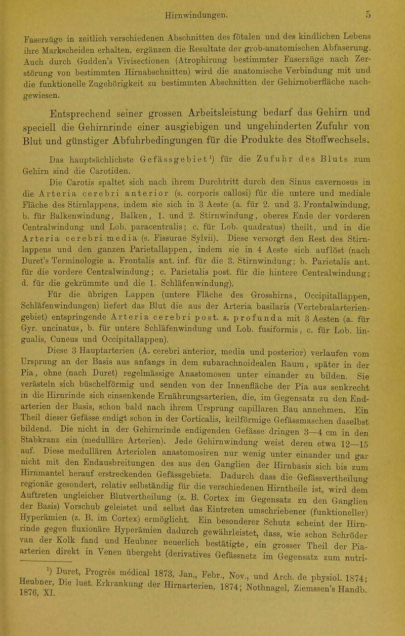 Faserzüge in zeitlich verschiedenen Abschnitten des fötalen und des kindlichen Lebens ihre Markscheiden erhalten, ergänzen die Resultate der grob-anatomischen Abfaserung. Auch durch Gudden's Vivisectionen (Atrophirung bestimmter Faserzüge nach Zer- störung von bestimmten Hirnabschnitten) wird die anatomische Verbindung mit und die funktionelle Zugehörigkeit zu bestimmten Abschnitten der Gehimoberfläche nach- gewiesen. Entsprechend seiner grossen Arbeitsleistung bedarf das Gehirn und speciell die Gehirnrinde einer ausgiebigen und ungehinderten Zufuhr von Blut und günstiger Abfuhrbedingungen für die Produkte des Stoffwechsels. Das hauptsächlichste Gefässgebiet ^) für die Zufuhr des Bluts zum Gehirn sind die Carotiden. Die Carotis spaltet sich nach ihrem Durchtritt durch den Sinus cavernosus in die Arteria cerebri anterior (s. corporis callosi) für die untere und mediale Fläche des Stirnlappens, indem sie sich in 3 Aeste (a. für 2. und 3. Frontalwindung, b. für Balkenwindung, Balken, 1. und 2. Stirnwindung, oberes Ende der vorderen Centraiwindung und Lob. paracentralis; c. für Lob. quadratus) theilt, und in die Arteria cerebri media (s. Fissurae Sylvii). Diese versorgt den Rest des Stim- lappens und den ganzen Parietallappen, indem sie in 4 Aeste sich auflöst (nach Duret's Terminologie a. Frontalis ant. inf. für die 3. Stirnwindung; b. Parietalis ant. für die vordere Centraiwindung; c. Parietalis post. für die hintere Centralvdndung; d. für die gekrümmte und die 1. Schläfenwindung). Für die übrigen Lappen (untere Fläche des Grosshirns, Occipitallappen, Schläfenwindungen) liefert das Blut die aus der Ai-teria basilaris (Vertebralarterien- gebiet) entspringende Arteria cerebri post. s. profunda mit 3 Aesten (a. für Gyr. uncinatus, b. für untere Schläfenwindung und Lob. fusiformis, c. für Lob. lin- gualis, Cuneus und Occipitallappen). Diese 3 Hauptarterien (A. cerebri anterior, media und posterior) verlaufen vom Ursprung an der Basis aus anfangs in dem subarachnoidealen Raum, später in der Pia, ohne (nach Duret) regelmässige Anastomosen unter einander zu bilden. Sie verästeln sich büschelförmig und senden von der Innenfläche der Pia aus senkrecht in die Hirnrinde sich einsenkende Ernährungsarterien, die, im Gegensatz zu den End- arterien der Basis, schon bald nach ihrem Ursprung capillaren Bau annehmen. Ein Theil dieser Gefässe endigt schon in der CorticaHs, keilförmige Gefässmaschen daselbst bildend. Die nicht in der Gehirnrinde endigenden Gefässe dringen 8—4 cm in den Stabki-anz ein (medulläre Arterien). Jede Gehirnwindung weist deren etwa 12—15 auf. Diese medullären Arteriolen anastomosiren nur wenig unter einander und gar nicht mit den Endausbreitungen des aus den Ganglien der Hirnbasis sich bis zum Hirnmantel herauf erstreckenden Gefässgebiets. Dadurch dass die Gefässvertheilung regionär gesondert, relativ selbständig für die verschiedenen Hirntheile ist wird dem Auftreten ungleicher Blutvertheilung (z. B. Cortex im Gegensatz zu den Ganglien der Basis) Vorschub geleistet und selbst das Eintreten umschriebener (funktioneller) Hyperamien (z. B. im Cortex) ermöglicht. Ein besonderer Schutz scheint der Hirn- imde gegen fluxionäre Hjjerämien dadurch gewährleistet, dass, wie schon Schröder van der Kolk fand und Heubner neuerlich bestätigte, ein grosser Theil der Pia- arterien direkt m Venen übergeht (derivatives Gefässnetz im Gegensatz zum nutri- k \'T? ^'^''^^ Nov., und Arch. de physiol. 1874- Heubner,^ Die luet. Erkrankung der Hirnarterien, 1874; Nothnagel, Ziemssen's Handb!