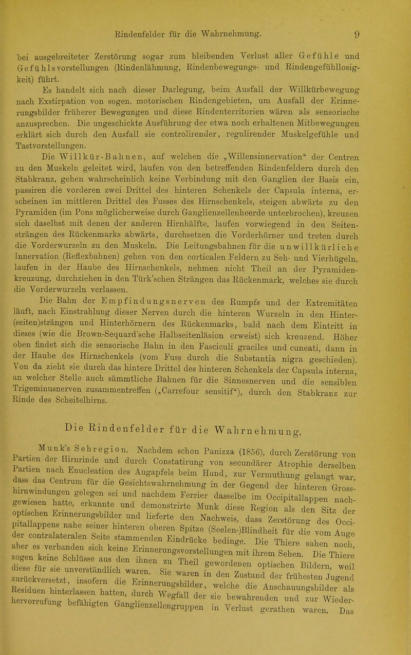 bei ausgebreiteter Zerstörung sogar zum bleibenden Verlust aller Gefühle und 6efü Iiis Vorstellungen (Kindenlähmung, ßindenbewegungs- und Rindengefühllosig- keit) führt. Es handelt sich nach dieser Darlegung, beim Ausfall der Willkürbewegung nach Exstirpation von sogen, motorischen Rindengebieten, um Ausfall der Erinne- rungsbilder früherer Bewegungen und diese Rindenterritorien wären als sensorische anzusprechen. Die ungeschickte Ausführung der etwa noch erhaltenen Mitbewegungen erklärt sich durch den Ausfall sie controlirender, regulirender Muskelgefühle und Tastvorstellungen. Die Willkür-Bahnen, auf welchen die „Willensinnervation der Centren zu den Muskeln geleitet wird, laufen von den betreffenden Rindenfeldern durch den Stabkranz, gehen wahrscheinlich keine Verbindung mit den Ganglien der Basis ein, passiren die vorderen zwei Drittel des hinteren Schenkels der Capsula interna, er- scheinen im mittleren Drittel des Fusses des Hirnschenkels, steigen abvrärts zu den Pyramiden (im Pons möglicherweise durch Ganglienzellenheerde unterbrochen), kreuzen sich daselbst mit denen der anderen Hirnhälfte, laufen vorwiegend in den Seiten- strängen des Rückenmarks abwärts, durchsetzen die Vorderhöi-ner und treten durch die Vorderwurzeln zu den Muskeln. Die Leitungsbahnen für die unwillkürliche Innervation (Reflexbahnen) gehen von den corticalen Feldern zu Seh- und Vierhügeln, laufen in der Haube des Hirnschenkels, nehmen nicht Theil an der Pyramiden- ki-euzung, durchziehen in den Türk'schen Strängen das Rückenmark, welches sie durch die Vorderwurzeln verlassen. Die Bahn der Empfindungsnerven des Rumpfs und der Extremitäten läuft, nach Einstrahlung dieser Nerven durch die hinteren Wurzeln in den Hinter- (seiten)strängen und Hinterhörnern des Rückenmarks, bald nach dem Eintritt in dieses (wie die Brown-Sequard'sche Halbseitenläsion erweist) sich kreuzend. Höher oben findet sich die sensorische Bahn in den Fasciculi graciles und cuneati, dann in der Haube des Hii-nschenkels (vom Fuss durch die Substantia nigra geschieden). Von da zieht sie durch das hintere Drittel des hinteren Schenkels der Capsula interna,' an welcher Stelle auch sämmtliche Bahnen für die Sinnesnerven und die sensiblen Trigeminusnerven zusammentreffen („Carrefour sensitif), durch den Stabki-anz zur Rinde des Scheitelhims. Die Rindenfelder für die WaLmehmung. Munk's Sehregion. Nachdem schon Panizza (1856), durch Zerstöruno- von Partien der Hirnrinde und durch Constatirung von secundärer Atrophie derselben Partien nach Enucleation des Augapfels beim Hund, zur Vermuthung gelangt war dass das Centrum für die Gesichtswahrnehmung in der Gegend der Snteren Gio! ! l'^l T: ' T ^^''^^^ ^-^^^^ ^^-^^be im Occipitallappen nach- gewiesen hatte, erkannte und demonstrirte Münk diese Region als den Sitz 2 optischen Ennnerungsbilder und lieferte den Nachweis, dass Zerstörunrde 0 cT pitallappens nahe se.ner hinteren oberen Spitze (Seelen-)Blindheit fiU- vom AuTe der contralateralen Seite stammenden Eindrücke bedinge. Die Thiere saheT noch ztLr ^^^---»---tellungeniit ihrem Se^^^^^^^ zogen keine Schlüsse aus den ihnen 711 'VV^a;^ i , inieie hervornifntio. k.fi,- . n , vvegiau der sie bewahrenden und zur Wieder- heivorrufung befähigten Ganghenzellengruppen in Verlust gerathen waren. Das