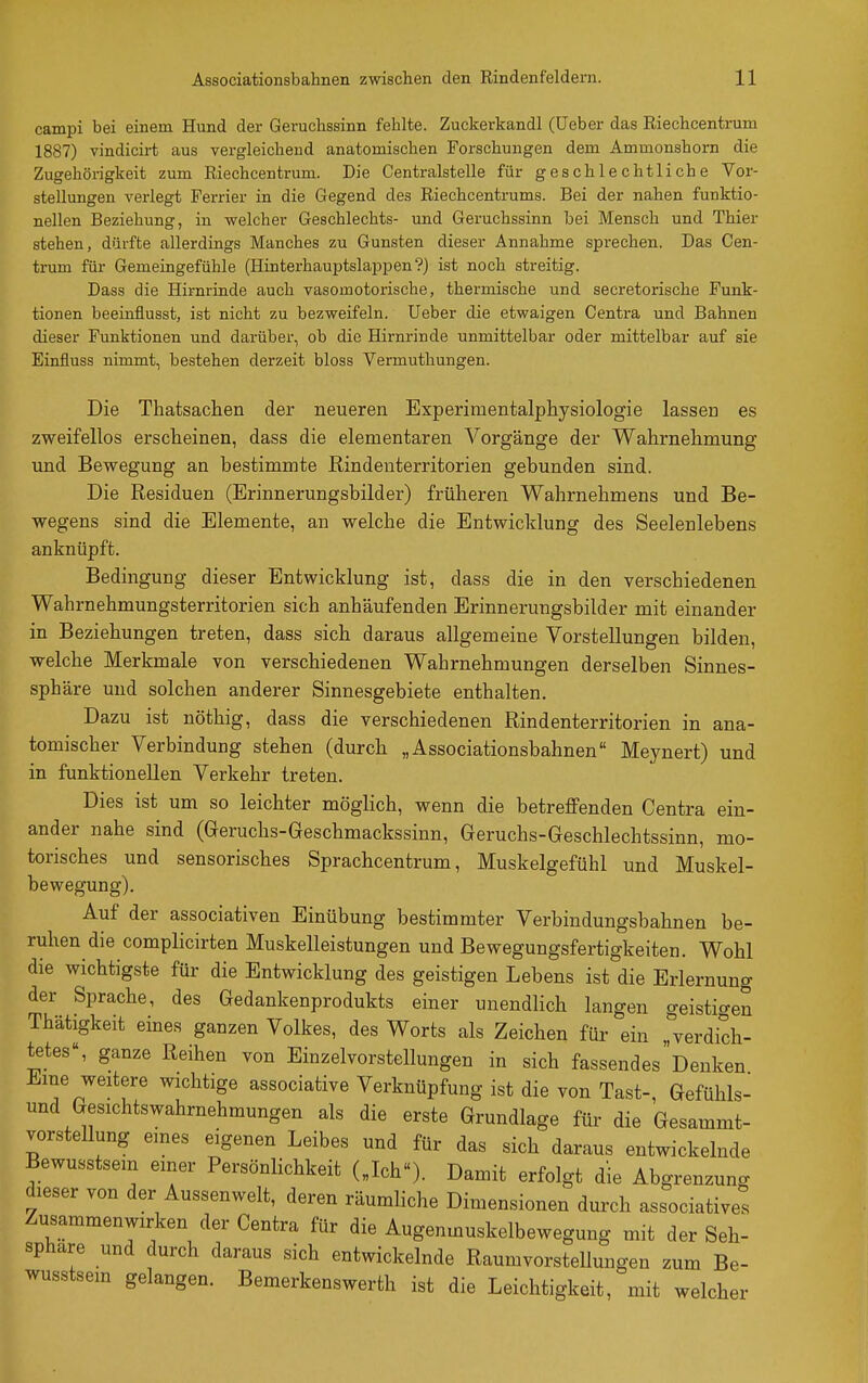 campi bei einem Hund der Geruchssinn fehlte. Zuckerkandl (üeber das Riechcentrum 1887) vindicirt aus vergleichend anatomischen Forschungen dem Ammonshorn die Zugehörigkeit zum Riechcentrum. Die Centraistelle für geschlechtliche Vor- stellungen verlegt Ferrier in die Gegend des Riechcentrums. Bei der nahen funktio- nellen Beziehung, in welcher Geschlechts- und Geruchssinn bei Mensch und Thier stehen, dürfte allerdings Manches zu Gunsten dieser Annahme sprechen. Das Cen- trum für Gemeingefühle (Hinterhauptslappen?) ist noch streitig. Dass die Hirnrinde auch vasomotorische, thermische und secretorische Funk- tionen beeinflusst, ist nicht zu bezweifeln, lieber die etwaigen Centra und Bahnen dieser Funktionen und darüber, ob die Hirnrinde unmittelbar oder mittelbar auf sie Einüuss nimmt, bestehen derzeit bloss Vermuthungen. Die Tliatsachen der neueren Experimentalphysiologie lassen es zweifellos erscheinen, dass die elementaren Vorgänge der Wahrnehmung und Bewegung an bestimmte Rindenterritorien gebunden sind. Die Residuen (Erinnerungsbilder) früheren Wahrnehmens und Be- wegens sind die Elemente, an welche die Entwicldung des Seelenlebens anknüpft. Bedingung dieser Entwicklung ist, dass die in den verschiedenen Wahrnehmungsterritorien sich anhäufenden Erinnerungsbilder mit einander in Beziehungen treten, dass sich daraus allgemeine Vorstellungen bilden, welche Merkmale von verschiedenen Wahrnehmungen derselben Sinnes- sphäre und solchen anderer Sinnesgebiete enthalten. Dazu ist nöthig, dass die verschiedenen Rindenterritorien in ana- tomischer Verbindung stehen (durch „Associationsbahnen Meynert) und in funktionellen Verkehr treten. Dies ist um so leichter möglich, wenn die betreffenden Centra ein- ander nahe sind (Geruchs-Geschmackssinn, Geruchs-Geschlechtssinn, mo- torisches und sensorisches Sprachcentrum, Muskelgefühl und Muskel- bewegung). Auf der associativen Einübung bestimmter Verbindungsbahnen be- ruhen die complicirten Muskelleistungen und Bewegungsfertigkeiten. Wohl die wichtigste für die Entwicklung des geistigen Lebens ist die Erlernung der Sprache, des Gedankenprodukts einer unendlich langen geistio-en Thätigkeit eines ganzen Volkes, des Worts als Zeichen für ein ,rverdich- tetes, ganze Reihen von Einzelvorstellungen in sich fassendesoenken Eine weitere wichtige associative Verknüpfung ist die von Tast-, Gefühls- und Gesichtswahrnehmungen als die erste Grundlage für die Gesammt- vorstellung eines eigenen Leibes und für das sich daraus entwickelnde Bewusstsem einer Persönlichkeit („Ich). Damit erfolgt die Abgrenzung dieser von der Aussenwelt, deren räumliche Dimensionen durch associatives Zusammenwirken der Centra für die Augenmuskelbewegung mit der Seh- sphare und durch daraus sich entwickelnde Raumvorstellungen zum Be- wusstsem gelangen. Bemerkenswerth ist die Leichtigkeit, mit welcher