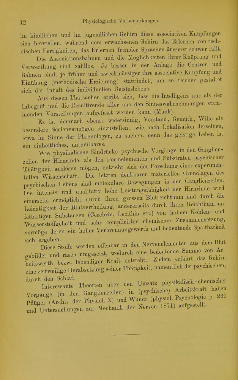 im kindlichen und im jugendlichen Gehirn diese associativen Knüpfungen sich herstellen, während dem erwachsenen Gehirn das Erlernen von tech- nischen Fertigkeiten, das Erlernen fremder Sprachen äusserst schwer fällt. Die Associationsbahnen und die Möglichkeiten ihrer Knüpfung und Verwerthung sind zahllos. Je besser in der Anlage die Centren und Bahnen sind, je früher und zweckmässiger ihre associative Knüpfung und Einübung (methodische Erziehung) stattfindet, um so reicher gestaltet sich der Inhalt des individuellen Geisteslebens. Aus diesen Thatsachen ergibt sich, dass die Intelligenz nur als der Inbegriff und die Resultirende aller aus den Sinneswahrnehmungen stam- menden Vorstellungen aufgefasst werden kann (Münk). Es ist demnach ebenso widersinnig, Verstand, Gemüth, Wille als besondere Seelenvermögen hinzustellen, wie nach Lokalisation derselben, etwa im Sinne der Phrenologen, zu suchen, denn das geistige Leben ist ein einheitliches, untheilbares. Wie physikalische Eindrücke psychische Vorgänge m den Ganghen- zeUen der Hirnrinde, als den Formelementen und Substraten psychischer Thätickeit auslösen mögen, entzieht sich der Forschung einer experimen- tellen Wissenschaft. Die letzten denkbaren materiellen Grundlagen des psychischen Lebens sind molekulare Bewegungen in den GangbenzeUen Die intensiv und qualitativ hohe Leistungsfähigkeit der Hirnrinde wird einerseits ermöglicht durch ihren grossen Blutreichthum und durch die Leichtigkeit der Blutvertheilung, andererseits durch ihren Reichthum an fettartigen Substanzen (Cerebrin, Lecithin etc.) von hohem Kohlen- und Wasserstoffgehalt und sehr complicirter chemischer Zusammensetzung vermöge deL ein hoher Verbrennungswerth und bedeutende Spaltbarkeit ''^ 'üiese Stoffe werden offenbar in den Nervenelementen aus dem Blut gebildet und rasch umgesetzt, wodurch eine bedeutende Summe von Ax- feitswerth bezw. lebendiger Kraft entsteht. Zudem erfahrt das Gehnn heilige Herabsetzung semer Thätigkeit, namenthch der psychischen, '^^^\n— Theorien über den Umsatz P^^^^^^j^ Vorgänge (in den Ganglienzellen) in (psychische) Arbeitskraft haben pZ^ ArSiv der Phy^iol. X) und Wundt (physiol. Psychologie p. 260 Ätersuchungen zur Mechanik der Nerven 1871) aufgestellt.