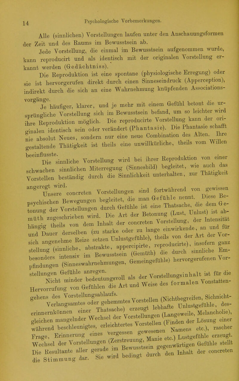 Alle (sinnlichen) Vorstellungen laufen unter den Anschauungsformen der Zeit und des Raums im Bewusstsein ab. Jede Vorstellung, die einmal im Bewusstsein aufgenommen wurde, kann reproducirt und als identisch mit der originalen Vorstellung er- kannt werden (Gedächtniss). Die Reproduktion ist eine spontane (physiologische Erregung) oder sie ist hervorgerufen direkt durch einen Sinneseindruck (Apperception), indirekt durch die sich an eine Wahrnehmung knüpfenden Associations- Vorgänge. Je häufiger, klarer, und je mehr mit einem Gefühl betont die ur- sorüncliche Vorstellung sich im Bewusstsein befand, um so leichter wird ihre Reproduktion möglich. Die reproducirte Vorstellung kann der ori- ™alen identisch sein oder verändert (Phantasie). Die Phantasie schafft nie absolut Neues, sondern nur eine neue Oombination des gestaltende Thätigkeit ist theils eine unwillkürliche, theils vom Willen '''°'°Die''sinnliche Vorstellung wird bei ihrer Reproduktion von einer schwachen sinnUchen Miterregung (Simesbild) begleitet, wie auch das Vorellen beständig durch die Sinnlichkeit unterhalten, zur Thatigkeit 'utrrf'concreten Vorstellungen sind fortwährend von gewissen nsvchithen Bewegungen begleitet, die man Gefühle nennt. Diese Be- LnCtr Vorstingen durch Gefühle ist eine Thf ache die em Ge Äutierir (.u --vrfÄr:ird:v::- besonders mtensiv im Pornpino-pfühle) hervorgerufenen Vor- pfindungen (Sinneswahrnehmungen, Gememgeluüie; g stellung'en Gefühle anregen. Vorstellunc^sinhalt ist für die erinnernkönnen ~^;Vorellungen (Langeweile, Melanchohe), gleichen mangelnder Wechsel aei v ° ^ ^ Lasung einer Während »-e-Ueunigtes, erle.ht«^^ Vo^^^^^^^^^^^^^ S^rgt: 't'Z Ä .htlt der eo„creten