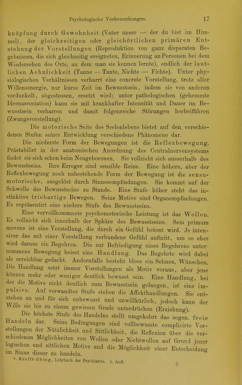 knüpfung durch Gewohnheit (Vater unser — der du bist im Him- mel), der gleichzeitigen oder gleichörtlichen primären Ent- stehung der Vorstellungen (Reproduktion von ganz disparaten Be- gebnissen, die sich gleichzeitig ereigneten, Erinnerung an Personen bei dem Wiedersehen des Orts, an dem man sie kennen lernte), endlich der laut- lichen Aehnlichkeit (Tanne — Tante, Nichte — Fichte). Unter phy- siologischen Verhältnissen verharrt eine concreto Vorstellung, trotz aller Willensenergie, nur kurze Zeit im Bewusstsein, indem sie von anderen verdunkelt, abgestossen, ersetzt wird; unter pathologischen (gehemmte Ideenassociation) kann sie mit krankhafter Intensität und Dauer im Be- wusstsein verharren und damit folgenreiche Störungen herbeiführen (Zwangsvorstellung). Die motorische Seite des Seelenlehens bietet auf den. verschie- denen Stufen seiner Entwicklung verschiedene Phänomene dar. Die niederste Form der Bewegungen ist die Reflexbewegung. Prästabilirt in der anatomischen Anordnung des Centrainervensystems findet sie sich schon beim Neugeborenen, Sie vollzieht sich ausserhalb des Bewusstseins. Ihre Erreger sind sensible Reize. Eine höhere, aber der Reflexbewegung noch nahestehende Form der Bewegung ist die sensu- motorische, ausgelöst durch Sinnesempfindungen. Sie kommt auf der Schwelle des Bewusstseins zu Stande. Eine Stufe höher steht das in- stinktive triebartige Bewegen. Seine Motive sind Organempfindungen. Es repräsentirt eine niedere Stufe des Bewusstseins. Eine vervollkommnete psychomotorische Leistung ist das Wollen. Es vollzieht sich innerhalb der Sphäre des Bewusstseins. Sein primum movens ist eine Vorstellung, die durch ein Gefühl betont wird. Je inten- siver das mit einer Vorstellung verbundene Gefühl auftritt, um so eher wird daraus ein Begehren. Die zur Befriedigung eines Begehrens unter- nommene Bewegung heisst eine Handlung. Das Begehrte wird dabei als erreichbar gedacht. Andernfalls besteht bloss ein Sehnen, Wünschen. Die Handlung setzt immer Vorstellungen als Motiv voraus, aber jene können mehr oder weniger deutlich bewusst sein. Eine Handlung, bei der die Motive nicht deutlich zum Bewusstsein gelangen, ist eine'im- pulsive. Auf verwandter Stufe stehen die Affekthandlungen. Sie ent- stehen an und für sich unbewusst und unwillkürlich, jedoch kann der Wille sie bis zu emem gewissen Grade unterdrücken (Erziehung) Die höchste Stufe des Handelns stellt umgekehrt das sogen, freie Handeln dar. Seme Bedingungen sind voUbewusste complicirte Vor- stellungen der Nützlichkeit und Sittlichkeit, die Reflexion über die ver- schiedenen Möglichkeiten von Wollen oder Nichtwollen auf Grund jener logischen und sitthchen Motive und die Möglichkeit einer Entscheiduncr im binne dieser zu handeln. v.Krafft-Ebing, Lehrbuch der Psychiatrie. 5. Aufl. o