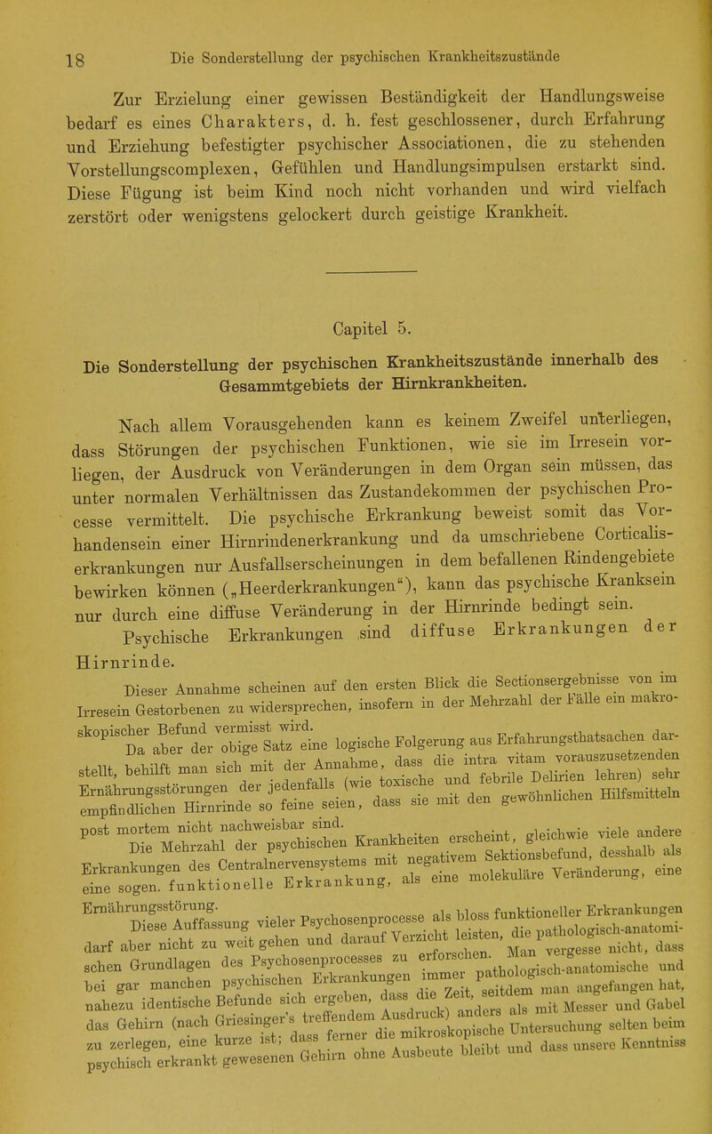 Zur Erzielung einer gewissen Beständigkeit der Handlungsweise bedarf es eines Charakters, d. h. fest geschlossener, durch Erfahrung und Erziehung befestigter psychischer Associationen, die zu stehenden Vorstellungscomplexen, Gefühlen und Handlungsimpulsen erstarkt sind. Diese Fügung ist beim Kind noch nicht vorhanden und wird vielfach zerstört oder wenigstens gelockert durch geistige Krankheit. Capitel 5. Die Sonderstellung der psychischen Krankheitszustände innerhalb des Gesammtgebiets der Himkrankheiten. Nach allem Vorausgehenden kann es keinem Zweifel unterliegen, dass Störungen der psychischen Funktionen, wie sie im Irresein vor- liegen, der Ausdruck von Veränderungen in dem Organ sein müssen, das unter normalen Verhältnissen das Zustandekommen der psychischen Pro- cesse vermittelt. Die psychische Erkrankung beweist somit das Vor- handensein einer Hirnrindenerkrankung und da umschriebene Corticahs- erkrankungen nur Ausfallserscheinungen in dem befallenen Rmdengebiete bewirken können („Heerderkrankungen), kann das psychische Kranksem nur durch eine diffuse Veränderung in der Hirnrinde bedmgt sem. Psychische Erkrankungen sind diffuse Erkrankungen der Hirnrinde. Dieser Annahme scheinen auf den ersten Blick die Sectionsergebnisse von im Irresein Gestorbenen zu widersprechen, insofern in der Mehrzahl der J^aUe em makro- '-''''t^^^^'^^ logische Folgerung aus Erfahruugsthatsacl.n dar- va. doer uc ^ A^^^UrnP dass die intra vitam vorauszusetzenden l^MeÜlra^isltn K,a...eite. e«c.ei„t, g.eicb.ie ™le andere darf aber rdcht zu weit gehen „nd '''''^'J^''-Zn\e.geL nicht, dass sehen Grnndlagen de» Psyehesenprocesses .u »'f^ . ,,.°„„to nnd tei gar manchen P^J^-^^n Erkrankungen >mme nahezu identische Befunde sich ergeben, f-«^^''^^'^^ ''Zr.it UesL und Gabel da, Gehirn <naeh ^^^'.^i:^^^^ Dntersnehung selten bei.u