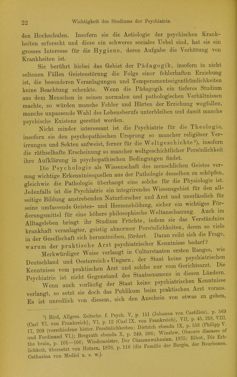 den Hochschulen. Insofern sie die Aetiologie der psychischen Krank- heiten erforscht und diese ein schweres sociales Uehel sind, hat sie ein grosses Interesse für die Hygiene, deren Aufgabe die Verhütung von Krankheiten ist. Sie berührt hiebei das Gebiet der Pädagogik, insofern in nicht seltenen Fällen Geistesstörung die Folge einer fehlerhaften Erziehung ist, die besonderen Veranlagungen und Temperanientseigenthümlichkeiten keine Beachtung schenkte. Wenn die Pädagogik ein tieferes Studium aus dem Menschen in seinen normalen und pathologischen Verhältnissen machte, so würden manche Fehler und Härten der Erziehung wegfallen, manche unpassende Wahl des Lebensberufs unterbleiben und damit manche psychische Existenz gerettet werden. Nicht minder interessant ist die Psychiatrie für die Theologie, insofern sie den psychopathischen Ursprung so mancher religiöser Ver- irrungen und Sekten aufweist, ferner für die Weltgeschichte^), insofern die räthselhafte Erscheinung so mancher weltgeschichtlicher PersönUchkeit ihre Aufklärung in psychopathischen Bedingungen findet. Die Psychologie als Wissenschaft des menschlichen Geistes ver- mag wichtige Erkenntnissquellen aus der Pathologie desselben zu schöpfen, gleichwie die Pathologie überhaupt eine solche für die Physiologie ist. Jedenfalls ist die Psychiatrie ein integrirendes Wissensgebiet für den all- seitige Bildung anstrebenden Naturforscher und Arzt und unerlässhch für seine umfassende Geistes- und Herzensbildung, sicher ein wichtiges For- derungsmittel für eine höhere philosophische Weltanschauung Auch im Alltagsleben bringt ihr Studium Früchte, indem sie das Verstandmss krankhaft veranlagter, geistig abnormer Persönlichkeiten <ieren so viele in der Gesellschaft sich herumtreiben, fördert. Daran reiht sich die Frage, warum der praktische Arzt psychiatrischer Kenntnisse bedarf? _ Merkwürdiger Weise verlangt in Culturstaaten ersten Ranges, wie Deutschland und Oesterreich.Ungarn, der Staat keine psychiatrischen Kenntnisse vom praktischen Arzt und solche nur ^^^^^ ^ Psychiatrie ist nicht Gegenstand des Staatsexamens m ^--^J;-^-- Wenn auch vorläufig der Staat keine psychiatrischen Kenntni.se verlangt, so setzt sie doch das Publikum beim praktischen Arzt voi;au . Es ist unredlich von diesem, sich den Anschein von etwas zu geben, ^d, AUgem. Zeitschr. f. Psych. V, p. 1^1 (Jol^mna von Cajtili^^^^^^^^^ (Carl V . von Frankreich), VI, p. 12 (Carl IX. von %f['^^, Y 7 209 (verschiedene histor. PersönUchkeiten; D.e n^^^^ ^^^s!^ of und Ferdinand VI); Bergrath ebenda X p. 249, 366, ™ ^.^ . . iftfi- Wiedemeister, Der Casarenwahnsinn, iö(ü, x. , the bram, p. -1°^' ^^'^'^g' . nß (die Familie der Borgia, der Bourbonen, lichkeit, übersetzt von Motzen, lö/b, p. iJ-o Catharina von Medici u. s. w.).