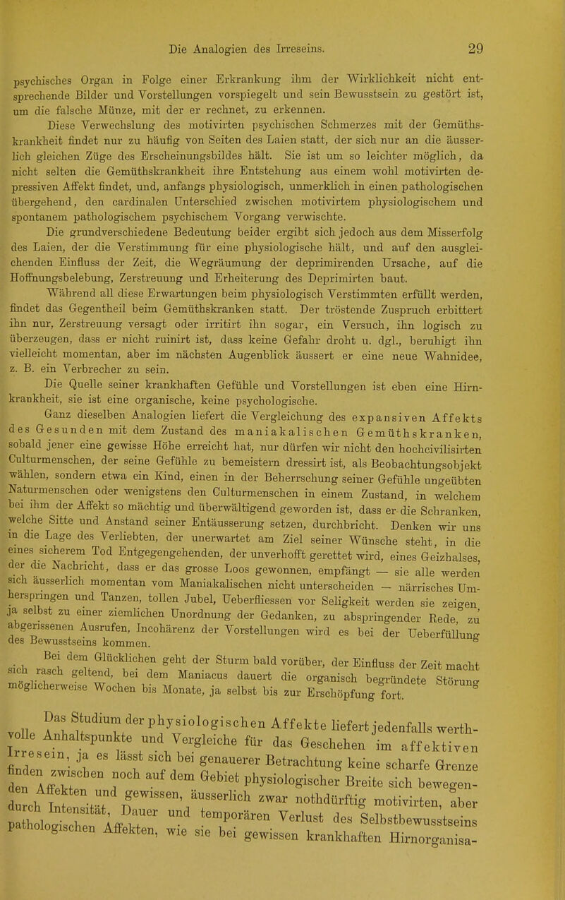 psychisches Organ in Folge einer Erkrankung ihm der Wirklichkeit nicht ent- sprechende Bilder und Vorstellungen vorspiegelt und sein Bewusstsein zu gestört ist, um die falsche Münze, mit der er rechnet, zu erkennen. Diese Verwechslung des motivirten psychischen Schmerzes mit der Gemüths- krankheit findet nur zu häufig von Seiten des Laien statt, der sich nur an die äusser- lich gleichen Züge des Erscheinungsbildes hält. Sie ist um so leichter möglich, da nicht selten die Gemüthski-ankheit ihre Entstehung aus einem wohl motivirten de- pressiven Affekt findet, und, anfangs physiologisch, unmerklich in einen pathologischen übergehend, den cardinalen Unterschied zwischen motivirtem physiologischem und spontanem pathologischem psychischem Vorgang verwischte. Die grundverschiedene Bedeutung beider ergibt sich jedoch aus dem Misserfolg des Laien, der die Verstimmung für eine physiologische hält, und auf den ausglei- chenden Einfluss der Zeit, die Wegräumung der deprimirenden Ursache, auf die Hofihungsbelebung, Zerstreuung und Erheiterung des Deprimirten baut. Während all diese Erwartungen beim physiologisch Verstimmten erfüllt werden, findet das Gegentheil beim Gemüthskranken statt. Der tröstende Zuspruch erbittert ihn nur, Zerstreuung versagt oder irritirt ihn sogar, ein Versuch, ihn logisch zu überzeugen, dass er nicht ruinirt ist, dass keine Gefahr droht u. dgl., beruhigt ihn vielleicht momentan, aber im nächsten Augenblick äussert er eine neue Wahnidee, z. B. ein Verbrecher zu sein. Die Quelle seiner krankhaften Gefühle und Vorstellungen ist eben eine Hirn- ki-ankheit, sie ist eine organische, keine psychologische. Ganz dieselben Analogien liefert die Vergleichung des expansiven Affekts des Gesunden mit dem Zustand des maniakalis chen Gemüthskranken, sobald jener eine gewisse Höhe erreicht hat, nur dürfen wir nicht den hochciviüsii-ten Culturmenschen, der seine Gefühle zu bemeistern dressirt ist, als Beobachtungsobjekt wählen, sondern etwa ein Kind, einen in der Beherrschung seiner Gefühle ungeübten Natm-menschen oder wenigstens den Culturmenschen in einem Zustand, in welchem bei ihm der Affekt so mächtig und überwältigend geworden ist, dass er die Schranken, welche Sitte und Anstand seiner Entäusserung setzen, durchbricht. Denken wir uns m die Lage des Verliebten, der unerwartet am Ziel seiner Wünsche steht in die emes sicherem Tod Entgegengehenden, der unverhofft gerettet wird, eines Geizhalses der die Nachricht, dass er das grosse Loos gewonnen, empfängt - sie alle werden sich ausserhch momentan vom ManiakaUschen nicht unterscheiden - närrisches Um- herspnngen und Tanzen, tollen Jubel, üeberfliessen vor Seligkeit werden sie zeigen ja selbst zu emer ziemlichen Unordnung der Gedanken, zu abspringender Eede zu abgerissenen Ausrufen, Incohärenz der Vorstellungen wird es bei der Ueberfülluns des Bewusstseins kommen. sich Ii '^Z^'TT''7 ^^t ^^^^ Zeit macht sich lasch geltend, bei dem Mamacus dauert die organisch begründete Störung möglicherweise Wochen bis Monate, ja selbst bis zur Erschöpfung fort. ^ Das Studium der physiologischen Affekte liefert jedenfalls werth- volle AnHaltspunkte und Vergleiche für das Geschehen L affektiven Irresein ja es lasst sich bei genauerer Betrachtung keine scharfe Grenze finden ™ehen noch auf dem Gebiet physiologische? Breite sicrLegr durch St'^ ^^^ nothdürftig motivirten, aber XogAfFeH  ''?'^ ^^^^^^ Selbstbewusstseins pathologischen Affekten, wie sie bei gewissen krankhaften Hirnorganisa-
