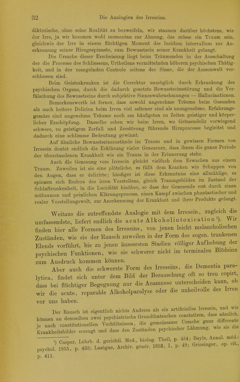 diktorische, ohne seine Realität zu bezweifeln, wir staunen darüber höchstens, wie der Irre, ja wir kommen wohl momentan zur Ahnung, das müsse ein Traum sein, gleichwie der Irre in einem flüchtigen Moment des lucidum intervallum zur An- erkennung seiner Hirngespinnste, zum Bewusstsein seiner Krankheit gelangt. Die Ursache dieser Erscheinung liegt beim Träumenden in der Ausschaltung der die Processe des Schliessens, ürtheilens vermittelnden höheren psychischen Thätig- keit, und in der mangelnden Controle seitens der Sinne, die der Aussenwelt ver- schlossen sind. Beim Geisteskranken ist die Correktur unmöglich durch Erkrankung des psychischen Organs, durch die dadurch gesetzte Bewusstseinsstörung und die Ver- fälschung des Bewusstseins durch subjektive Sinneswahrnehmungen — Hallucinationen. Bemerkenswerth ist ferner, dass sowohl angenehme Träume beim Gesunden als auch heitere Delirien beim Irren viel seltener sind als unangenehme. Erfahrungs- gemäss sind angenehme Träume noch am häufigsten zu Zeiten geistiger und körper- licher Erschöpfung. Dasselbe sehen wir beim Irren, wo Grössendelir vorwiegend schwere, zu geistigem Zerfall und Zerstörung führende Hirnprocesse begleitet und dadurch eine schlimme Bedeutung gewinnt. Auf ähnliche Bewusstseinszustände im Traum und in gewissen Formen von Irresein deutet endlich die Erklärung vieler Genesener, dass ihnen die ganze Periode der überstandenen Krankheit wie ein Traum in der Erinnerung stehe. Auch die Genesung vom Irresein gleicht vielfach dem Erwachen aus einem Traum. Zuweilen ist sie eine plötzliche, es fällt dem Kranken wie Schuppen von den Augen, dass er delirirte; häufiger ist diese Erkenntniss eine aUmählige, es spinnen sich Rudera des irren VorsteUens, gleich Traumgebilden im Zustand der Schlaftrunkenheit, in die Lucidität hinüber, so dass der Genesende erst durch einen mühsamen und peinlichen Klärungsprocess, einen Kampf zwischen phantastischer und realer Vorstellungswelt, zur Anerkennung der Krankheit und ihrer Produkte gelangt. Weitaus die zutreffendste Analogie mit dem Irresein, zugleich die umfassendste, liefert endlich die acute Alkoholintoxicationi). wir finden hier aUe Formen des Irreseins, von jenen leicht melancholischen Zuständen, wie sie der Rausch zuweüen in der Form des sogen, trunkenen Elends vorführt, bis zu jenen äussersten Stadien völliger Aufhebung der psychischen Funktionen, wie sie schwerer nicht im terminalen Blödsinn zum Ausdruck kommen können. Aber auch die schwerste Form des Irreseins, die Dementia para- lytica, findet sich unter dem Bild der Berauschung oft so treu copirt dass bei flüchtiger Begegnung nur die Anamnese unterscheiden kann ob wir die acute, reparable Alkoholparalyse oder die unheilvolle des Irren vor uns haben. Der Rausch ist eigentlich nichts Anderes als ein artificielles Irresein und w können an demselben zwei psychiatrische Grundthatsachen constatiren, ^ass nan hc^ ie nach constitutionellen Verhältnissen, die gemeinsame Ursache ganz dtfle ente Krankheitsbilder erzeugt und dass den Zuständen psychischer Lähmung, wie s.e d.e ^Tc^Tper Lehrb. d. gerichtl. Med., biolog. Theil, p. 454; Bayle, Annal. med.- psychoL 1855, p L; Lasfgue, Archiv, g.ner. 1853, I, P- 49; Griesinger, op. cit., p. 411.