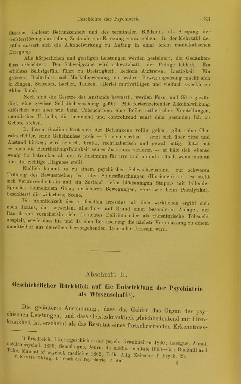 Stadien sinnloser Betrankenheit und des terminalen Blödsinns als Ausgang der Geistesstörung darstellen, Zustände von Eri-egung vorausgehen. In der Mehrzahl der Fälle äussert sich die Alkoholwirkung zu Anfang in einer leicht maniakalischen Erregung. Alle körperlichen und geistigen Leistungen werden gesteigert, der Gedanken- fluss erleichtert. Der Schweigsame wird schwatzhaft, der Ruhige lebhaft. Ein erhöhtes Selbstgefühl führt zu Dreistigkeit, keckem Auftreten, Lustigkeit. Ein grösseres Bedürfniss nach Muskelbewegung, ein wahrer Bewegungsdrang macht sich in Singen, Schreien, Lachen, Tanzen, allerlei muthwilligen und vielfach zwecklosen Akten kund. Noch sind die Gesetze des Anstands bewusst, werden Form und Sitte gewür- digt, eine gewisse Selbstbeherrschung geübt. Mit fortschreitender Alkoholwirkung erlöschen nun aber wie beim Tobsüchtigen eine Reihe ästhetischer Vorstellungen, moralischer Urtheile, die hemmend und controlirend sonst dem gesunden Ich zu Gebote stehen. In diesem Stadium lässt sich der Betrunkene völlig gehen, gibt seine Cha- rakterfehler, seine Geheimnisse preis — in vino veritas — setzt sich über Sitte und Anstand hinweg, wird cynisch, brutal, rechthaberisch und gewaltthätig. Jetzt hat er auch die Beurtheilungsfähigkeit seines Zustandes verloren — er hält sich ebenso wenig für betrunken als der Wahnsinnige für irre und nimmt es übel, wenn man an ihm die richtige Diagnose stellt. Endlich kommt es zu einem psychischen Schwächezustand, zur schweren Trübung des Bewusstseins; es treten Sinnestäuschungen (Illusionen) auf, es stellt sich Verworrenheit ein und ein Zustand tiefen blödsinnigen Stupors mit lallender Sprache, taumebidem Gang, unsicheren Bewegungen, ganz wie beim Paralytiker, beschliesst die widerliche Scene. Die Aehnlichkeit des artificiellen Irreseins mit dem wirklichen ergibt sich noch daraus, dass zuweilen, allerdings auf Grund einer besonderen Anlage, der Rausch von vorneherein sich als acutes Delirium oder als transitorische Tobsucht abspielt, sowie dass hie und da eine Berauschung die nächste Veranlassung zu einem unmittelbar aus derselben hervorgehenden dauernden Irresein wird. Abschnitt II. Geschichtlicher Rückblick auf die Entwicklung der Psychiatrie als Wissenschaft 1). Die geläuterte Anschauung, dass das Gehirn das Organ der psy- chischen Leistungen, und dass Geisteskrankheit gleichbedeutend mit Hirn- ^ra^ikhe^ erscheint als das Resultat eines fortschreitenden Erkenntniss- ^^^ioolltmm^^^^^^ r^'- I^-^kbeiten 1830; Lasegue, Annal. Tuke Z^n^J \ 7 1863-65; BuckniU and •itt ]).bing, Lehrbuch der Psychiatrie. .5. Aufl. q