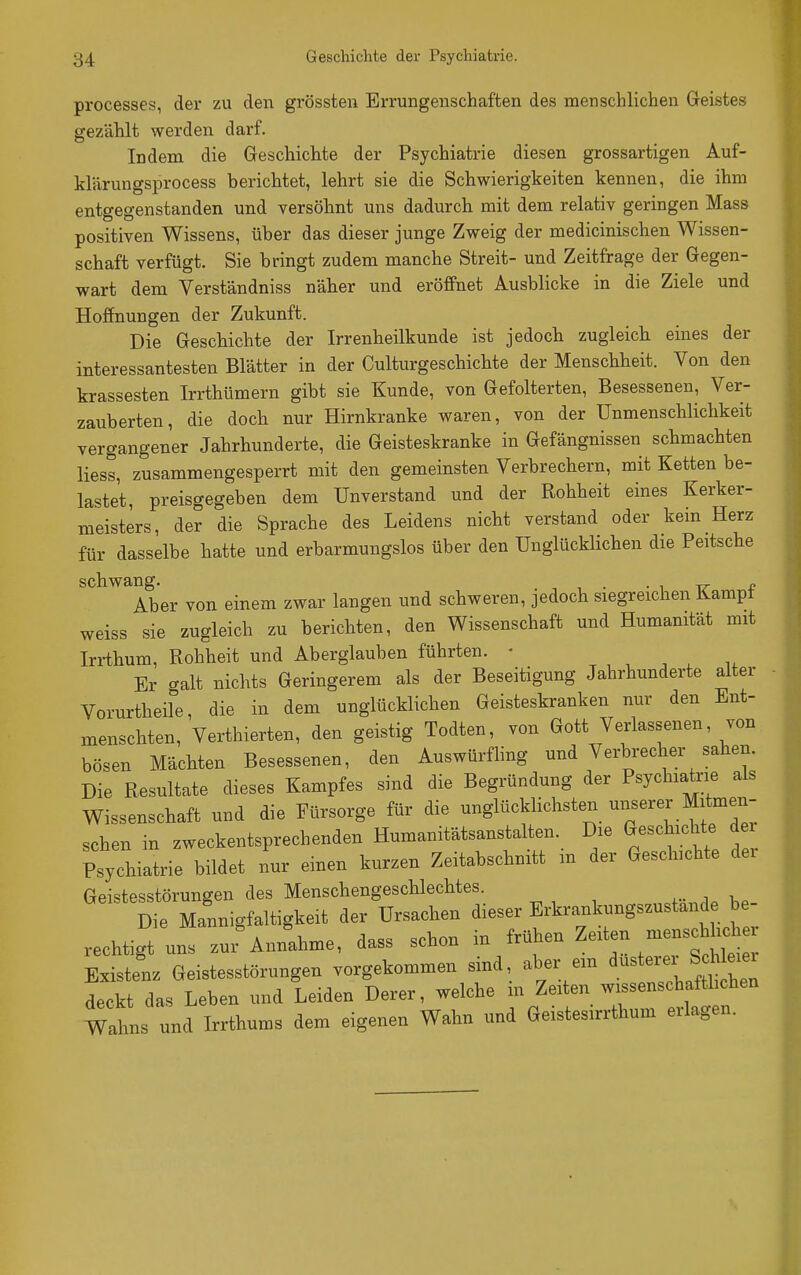processes, der zu den grössten Errungenschaften des menschlichen Geistes gezählt werden darf. Indem die Geschichte der Psychiatrie diesen grossartigen Auf- klärungsprocess berichtet, lehrt sie die Schwierigkeiten kennen, die ihm entgegenstanden und versöhnt uns dadurch mit dem relativ geringen Mass positiven Wissens, über das dieser junge Zweig der medicinischen Wissen- schaft verfügt. Sie bringt zudem manche Streit- und Zeitfrage der Gegen- wart dem Verständniss näher und eröffnet Ausblicke in die Ziele und Hoffnungen der Zukunft. Die Geschichte der Irrenheilkunde ist jedoch zugleich eines der interessantesten Blätter in der Culturgeschichte der Menschheit. Von den krassesten Irrthümern gibt sie Kunde, von Gefolterten, Besessenen, Ver- zauberten, die doch nur Hirnkranke waren, von der Unmenschlichkeit vergangener Jahrhunderte, die Geisteskranke in Gefängnissen schmachten liess, zusammengesperrt mit den gemeinsten Verbrechern, mit Ketten be- lastet, preisgegeben dem Unverstand und der Rohheit eines Kerker- meisters, der die Sprache des Leidens nicht verstand oder kern Herz für dasselbe hatte und erbarmungslos über den Unglücklichen die Peitsche schwang. . , , . . , ^ o Aber von einem zwar langen und schweren, jedoch siegreichen Kampf weiss sie zugleich zu berichten, den Wissenschaft und Humanität mit Iri-thum, Rohheit und Aberglauben führten. • Er galt nichts Geringerem als der Beseitigung Jahrhunderte alter Vorurtheile, die in dem unglücklichen Geisteskranken nur den Ent- menschten, Verthierten, den geistig Todten, von Gott Verlassenen, von bösen Mächten Besessenen, den Auswürfling und Verbrecher sahen. Die Resultate dieses Kampfes sind die Begründung der Psychiatrie als Wissenschaft und die Fürsorge für die unglücklichsten unserer Mitmen- schen in zweckentsprechenden Humanitätsanstalten. Die Geschichte d Psychiatrie bildet nur einen kurzen Zeitabschnitt m der Geschichte dei Geistesstörungen des Menschengeschlechtes. Die Mannigfaltigkeit der Ursachen dieser Erkrankungszustande be rechtigt uns zu'Annahme, dass schon in f^üj.en Zeiten mensch^^^^^^ Existenz Geistesstörungen vorgekommen sind, aber ein S;h ei^^^ deckt das Leben und Leiden Derer, welche m Zeiten wissenschafthchen Wahns und Irrthums dem eigenen Wahn und Geistesirrthum erlagen.
