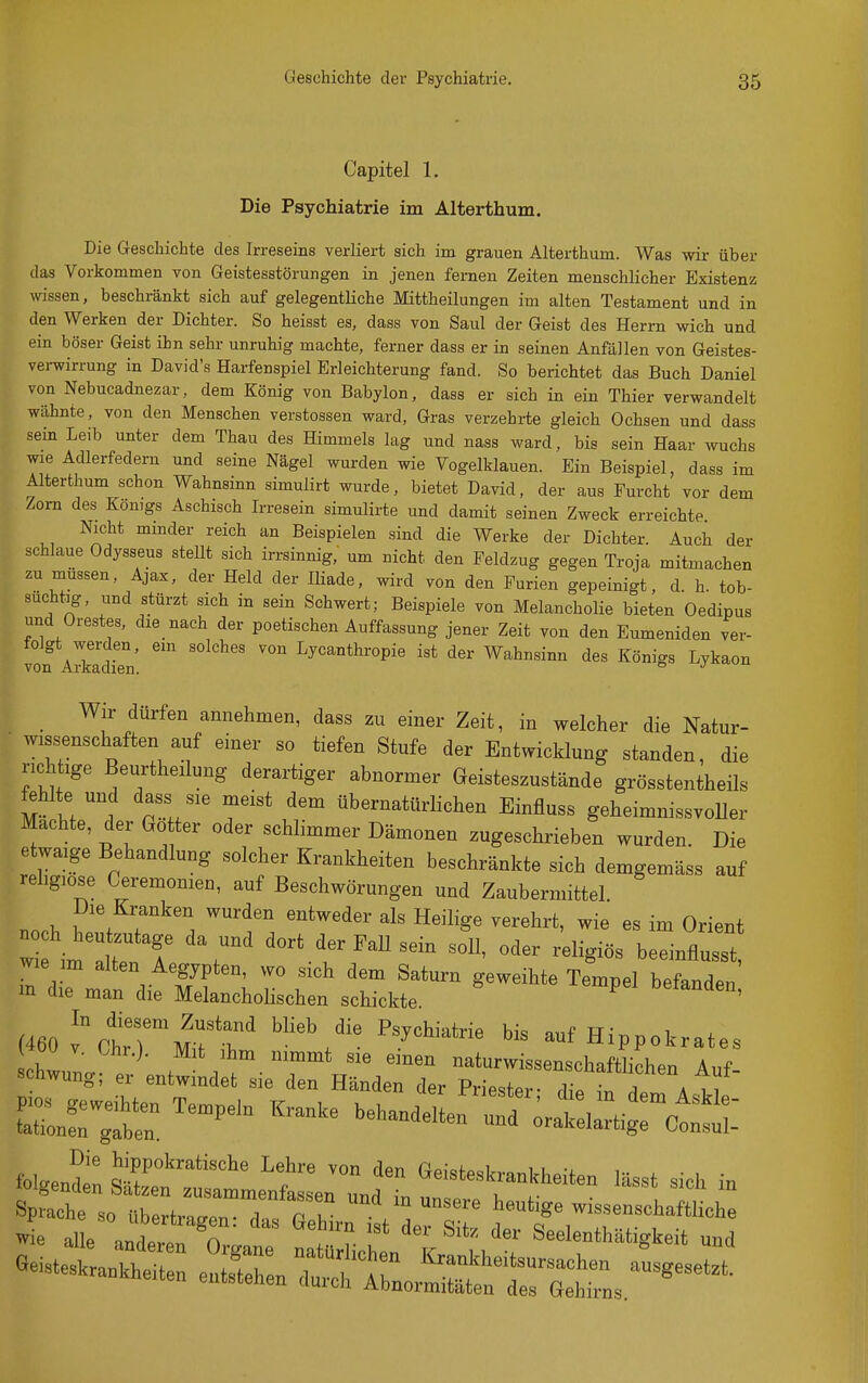 Capitel 1. Die Psychiatrie im Alterthum. Die Geschichte des Irreseins verliert sich im grauen Alterthum. Was wir über das Vorkommen von Geistesstörungen in jenen fernen Zeiten menschlicher Existenz wissen, beschränkt sich auf gelegentliche Mittheilungen im alten Testament und in den Werken der Dichter. So heisst es, dass von Saul der Geist des Herrn wich und ein böser Geist ihn sehr unruhig machte, ferner dass er in seinen Anfällen von Geistes- verwirrung in David's Harfenspiel Erleichterung fand. So berichtet das Buch Daniel von Nebucadnezar, dem König von Babylon, dass er sich in ein Thier verwandelt wähnte, von den Menschen Verstössen ward. Gras verzehrte gleich Ochsen und dass sein Leib unter dem Thau des Himmels lag und nass ward, bis sein Haar wuchs wie Adlerfedern und seine Nägel wurden wie Vogelklauen. Ein Beispiel, dass im Alterthum schon Wahnsinn simulirt wurde, bietet David, der aus Furcht vor dem Zorn des Kömgs Aschisch Irresein simulirte und damit seinen Zweck erreichte Nicht minder reich an Beispielen sind die Werke der Dichter. Auch der schlaue Odysseus stellt sich irrsinnig, um nicht den Feldzug gegen Troja mitmachen zu müssen, Ajax, der Held der Iliade, wird von den Furien gepeinigt, d. h. tob- suchtig, und stürzt sich in sein Schwert; Beispiele von Melancholie bieten Oedipus und Orestes, die nach der poetischen Auffassung jener Zeit von den Eumeniden ver- folgt werden, ein solches von Lycanthropie ist der Wahnsinn des Königs Lykaon von Arkadien. & j ^ Wir dürfen annehmen, dass zu einer Zeit, in welcher die Natur- wissenschaften auf einer so tiefen Stufe der Entwicklung standen, die richtige Beurtheilung derartiger abnormer Geisteszustände grösstentheils fehlte und dass sie meist dem übernatürlichen Einfluss geheimnissvoUer Machte, der Go ter oder schlimmer Dämonen zugeschrieben wurden. Die etwaige Behandlung solcher Krankheiten beschränkte sich demgemäss auf rehgiose Ceremonien, auf Beschwörungen und Zaubermittel nn.b , ' ^7^^^^, ^^^^^ «^t^eder als Heilige verehrt, wie es im Orient noch heutzutage da und dort der Fall sein soU, oder religiös beeinflusst w:e im alten Aegypten, wo sich dem Saturn geweihte Tempel beln^^^^^^^^ m die man die Melancholischen schickte ^ öetanden, im'^clTmT ^^^^ aufHippokrates -aÄ^-irntt rs:: ^z=^^