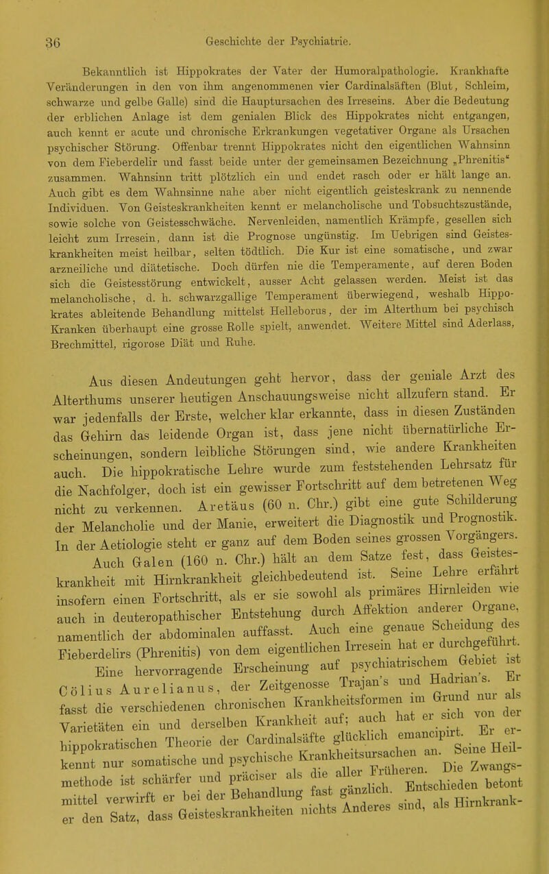 Bekanntlich ist Hippokrates der Vater der Humoralpathologie. Krankhafte Veränderungen in den von ihm angenommenen vier Cardinalsäften (Blut, Schleim, schwarze und gelbe Galle) sind die Hauptursachen des Irreseins. Aber die Bedeutung der erblichen Anlage ist dem genialen Blick des Hippokrates nicht entgangen, auch kennt er acute und chronische Erkrankungen vegetativer Organe als Ursachen psychischer Störung. Offenbar trennt Hippokrates nicht den eigentlichen Wahnsinn von dem Fieberdelir und fasst beide unter der gemeinsamen Bezeichnung ^Phrenitis zusammen. Wahnsinn tritt plötzlich ein und endet rasch oder er hält lange an. Auch gibt es dem Wahnsinne nahe aber nicht eigentlich geisteskrank zu nennende Individuen. Von Geisteskrankheiten kennt er melancholische und Tobsuchtszustände, sowie solche von Geistesschwäche. Nervenleiden, namentlich Krämpfe, gesellen sich leicht zum Irresein, dann ist die Prognose ungünstig. Im Uebrigen sind Geistes- krankheiten meist heilbar, selten tödtlich. Die Kur ist eine somatische, und zwar arzneiliche und diätetische. Doch dürfen nie die Temperamente, auf deren Boden sich die Geistesstörung entwickelt, ausser Acht gelassen werden. Meist ist das melanchoHsche, d. h. schwarzgallige Temperament übei-wiegend, weshalb Hippo- krates ableitende Behandlung mittelst Helleborus, der im Alterthum bei psychisch Kranken überhaupt eine grosse Rolle spielt, anwendet. Weitere Mittel sind Aderlass, Brechmittel, rigorose Diät und Ruhe. Aus diesen Andeutungen geht hervor, dass der geniale Arzt des Alterthums unserer heutigen Anschauungsweise nicht allzufern stand. Er war jedenfalls der Erste, welcher klar erkannte, dass in diesen Zuständen das Gehirn das leidende Organ ist, dass jene nicht übernatürhche Er- scheinungen, sondern leibliche Störungen sind, wie andere Krankheiten auch Die hippokratische Lehre wurde zum feststehenden Lehrsatz für die Nachfolger, doch ist ein gewisser Fortschritt auf dem betretenen Weg nicht zu verkennen. Aretäus (60 n. Chr.) gibt eine gute Schdderung der Melancholie und der Manie, erweitert die Diagnostik und Prognostik. In der Aetiologie steht er ganz auf dem Boden seines grossen Vorgangers. Auch Galen (160 n. Chr.) hält an dem Satze fest, dass Geistes- krankheit mit Hirnkrankheit gleichbedeutend ist. Seine ^ehre erfahr insofern einen Fortschritt, als er sie sowohl als primäres Hirnleiden wie auch m deuteropathischer Entstehung durch Affektion anderer Organe namentlich der abdominalen auffasst. Auch eine genaue Schei ung de^ Fieberdelirs (Phrenitis) von dem eigentlichen L.esem hat ^^^f^^^^^ Eine hervorragende Erscheinung auf psychiatrischem Gebiet is Colins Aurelianus, der Zeitgenosse Trajan's und Hadrians^ E faL die verschiedenen chronischen f-kh-tsformen a Varietäten ein und derselben Krankheit au ; auch hat ei s h ,on d hippokratischen Theorie der Cardinalsäfte glückbch ^^^^^^^^^^^ kennt nur somatische und psychische Krankheits^^^ methode ist schärfer und präciser als die aUei ^-he^en^ B mittel verwirft er bei der Behandlung fas gänzlich. ^^^^^^^^^^ er den Satz, dass Geisteskrankheiten 3iichts Anderes smd, als Hirn