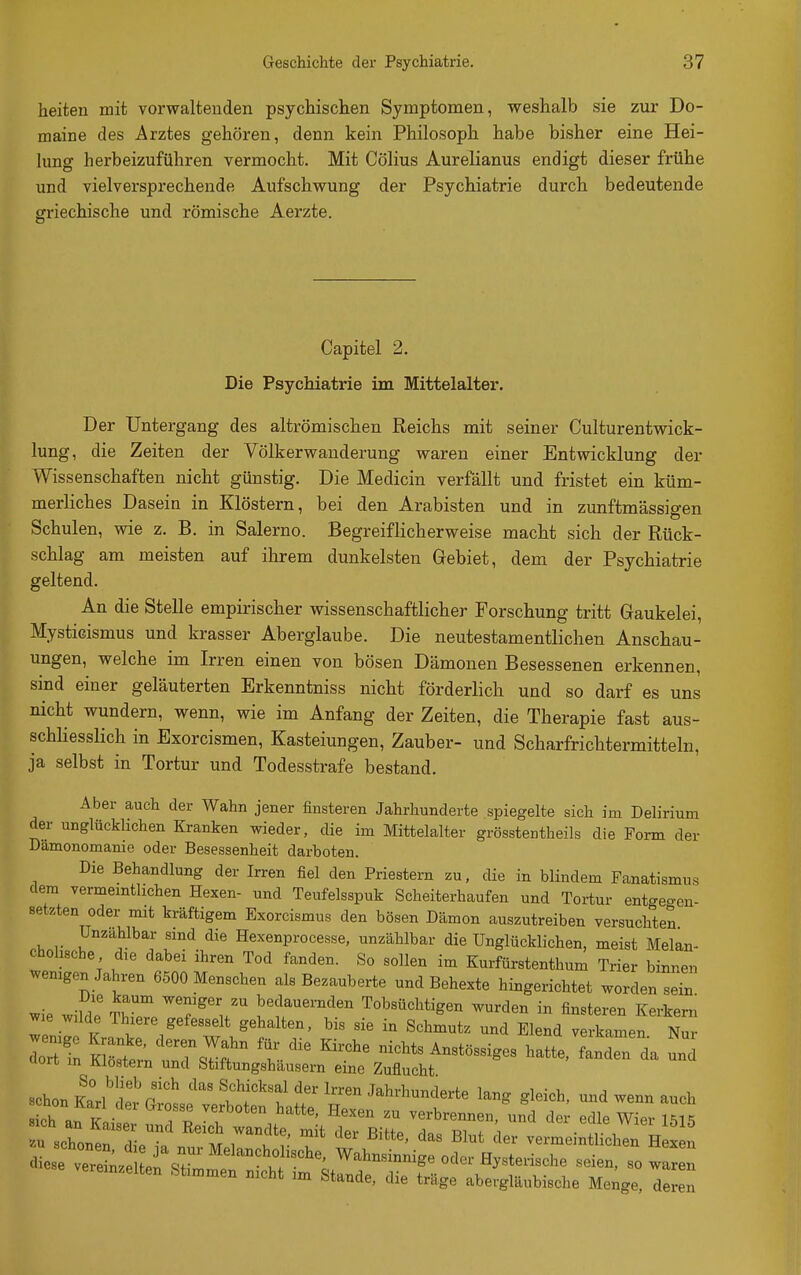 heiten mit vorwaltenden psychischen Symptomen, weshalb sie zur Do- maine des Arztes gehören, denn kein Philosoph habe bisher eine Hei- lung herbeizuführen vermocht. Mit Cölius Aurelianus endigt dieser frühe und vielversprechende Aufschwung der Psychiatrie durch bedeutende griechische und römische Aerzte. Capitel 2. Die Psychiatrie im Mittelalter. Der Untergang des altrömischen Reichs mit seiner Culturentwick- lung, die Zeiten der Völkerwanderung waren einer Entwicklung der Wissenschaften nicht günstig. Die Medicin verfällt und fristet ein küm- merliches Dasein in Klöstern, bei den Arabisten und in zunftmässisen Schulen, wie z. B. in Salerno. Begreiflicherweise macht sich der Rück- schlag am meisten auf ihrem dunkelsten Gebiet, dem der Psychiatrie geltend. An die Stelle empirischer wissenschaftlicher Forschung tritt Gaukelei, Mysticismus und krasser Aberglaube. Die neutestamentlichen Anschau- ungen, welche im Irren einen von bösen Dämonen Besessenen erkennen, sind einer geläuterten Erkenntniss nicht förderlich und so darf es uns nicht wundern, wenn, wie im Anfang der Zeiten, die Therapie fast aus- schliesslich in Exorcismen, Kasteiungen, Zauber- und Scharfrichtermitteln, ja selbst in Tortur und Todesstrafe bestand. Aber auch der Wahn jener finsteren Jahrhunderte spiegelte sich im Delirium der unglücklichen Kranken wieder, die im Mittelalter grösstentheils die Form der Damonomanie oder Besessenheit darboten. Die Behandlung der Irren fiel den Priestern zu, die in blindem Fanatismus dem vermemtlichen Hexen- und Teufelsspuk Scheiterhaufen und Tortur entgegen- setzten oder mit kräftigem Exorcismus den bösen Dämon auszutreiben versuchten Unzahlbar smd die Hexenprocesse, unzählbar die Unglücklichen, meist Melan- chohsche die dabei ihren Tod fanden. So soUen im Kurfürstenthum Trier binnen wemgen Jahren 6500 Menschen als Bezauberte und Behexte hingerichtet worden sein wie JälT^Z^TV Tobsüchtigen wurden in finsteren Kerkern wie wüde Thiere gefesselt gehalten, bis sie in Schmutz und Elend verkamen Nur Srter ''^ ^--^^ -hts Anst^ssiges halte/LdTn da un «ort m Klostern und Stiftungshäusern eine Zuflucht scho. '^^^ ^'^''^'^^ <^«r Irren Jahrhunderte lang gleich, und wenn auch eranzelten Stimmen „,cht .m Stande, Jie träge .beiglaubische Menge, deren