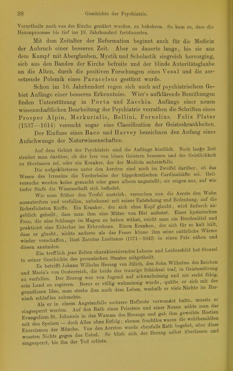 Vorurtheile noch von der Kirche genährt wurden, zu bekehren. So kam es, dass die Hexenprocesse bis tief ins 18. Jahrhundert fortdauerten. Mit dem Zeitalter der Reformation beginnt auch für die Medicin der Anbruch einer besseren Zeit. Aber es dauerte lange, bis sie aus dem Kampf mit Aberglauben, Mystik und Scholastik siegreich hervorging, sich aus den Banden der Kirche befreite und der blinde Autoritätsglaube an die Alten, durch die positiven Forschungen eines Vesal und die zer- setzende Polemik eines Paracelsus gestürzt vrurde. Schon im 16. Jahrhundert regen sich auch auf psychiatrischem Ge- biet Anfänge einer besseren Erkenntniss. Wier's aufklärende Bemühungen finden Unterstützung in Porta und Zacchia. Anfänge einer neuen wissenschaftlichen Bearbeitung der Psychiatrie verrathen die Schriften eines Prosper Alpin, Merkurialis, Bellini, Fernelius. Felix Plater (^1537—1614) versucht sogar eine Classification der Geisteskrankheiten. Der Einfluss eines Baco und Harvey bezeichnen den Anfang eines Aufschw^ungs der Naturwissenschaften. Auf dem Gebiet der Psychiatrie sind die Anfänge kindlich. Noch lan^e Zeit streitet man darüber, ob der Irre von bösen Geistern besessen und der Geistiichkeit zu überlassen sei, oder ein Kranker, der der Medicin anheimfalle. Die aufgeklärteren unter den Aerzten sind noch im Zweifel darüber, ob das Wesen des Irreseins die Verderbniss der hippokratischen Cardinalsäfte sei. Heil- versuche werden keine gemacht oder ganz albern angestellt; sie zeigen nur, auf wie tiefer Stufe die Wissenschaft sich befindet. Wie man früher den Teufel austrieb, versuchen nun die Aerzte den Wahn auszutreiben und verfallen, unbekannt mit seiner Entstehung und Bedeutung, auf die lächerlichsten Kniffe. Ein Kranker, der sich ohne Kopf glaubt, wird dadurch an- geblich geheilt, dass man ihm eine Mütze von Blei aufsetzt. Einer hysterischen Frau, die eine Schlange im Magen zu haben wähnt, reicht man ein Brechmittel und prakticirt eine Eidechse ins Erbrochene. Einen Kranken, der sich für so kalt halt, dass er glaubt, nichts anderes als das Feuer könne ihm seine natürliche Warme wieder verschaffen, lässt Zacutus Lusitanus (1571-1642) in einen Pelz nähen und diesen anzünden. i. j. o«. «i Ein trefflich jene Zeiten charakterisirendes Lebens- und Leidensbild hat btenzel in seiner Geschichte des preussischen Staates mitgetheilt. , ^ • , Es betrifft Johann Wilhelm Herzog von Jülich, den Sohn Wilhelms des Reichen und Maria's von Oesterreich, die beide das traurige Schicksal traf in Geistesstörung zu verfallen. Der Herzog war von Jugend auf schwachsinnig und me recht fähig, sein Land zu regieren. Bevor er völlig wahnsinnig wurde, quälte er sich mit der grundlosen Idee man strebe ihm nach dem Leben, weshalb er viele Nachte im Har- ...eh ^^fX^^X^:^^^^^^^ -hrere Hofleute verwundet hatte .usste er eingespen-t rden. Auf den Rath eines Priesters und einer Nonne näh e man da. ?vSTumlt Johannis in das Wamms des Herzogs und gab ihm geweihte Hos en Evangelium bt Jonan ^^„^Erf^lg; ebenso fruchtlos waren die wohlbezahlten mit 'i^^&P^f-^^^'^^^';/^,^^^ ^^rde ebenfalls Rath begehrt, aber diese Exorcismen der Mönche. Von den ^er^tenJ^^lae überlassen und wussten Nichts gegen das Uebel. So bheb sich aer wer oy eingesperi-t, bis ihn der Tod erlöste.