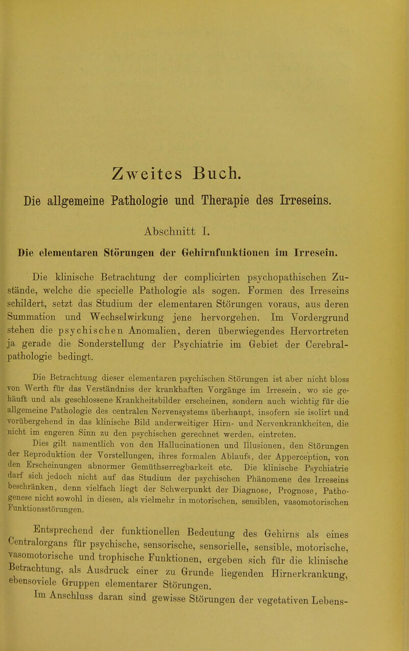 Zweites Buch. Die allgemeine Pathologie und Therapie des Irreseins. Abschnitt I. Die elementaren Störungen der Oehirnfunktionen im Irresein. Die klinische Betrachtung der complicirten psychopathischen Zu- stände, welche die specielle Pathologie als sogen. Formen des Irreseins schildert, setzt das Studium der elementaren Störungen Toraus, aus deren Summation und Wechselwirkung jene hervorgehen. Im Vordergrund stehen die psychischen Anomalien, deren überwiegendes Hervortreten ja gerade die Sonderstellung der Psychiatrie im Gebiet der Cerebral- pathologie bedingt. Die Betrachtung dieser elementaren psychischen Störungen ist aber nicht bloss von Werth für das Verständniss der krankhaften Vorgänge im Irresein, wo sie ge- häuft und als geschlossene Krankheitsbilder erscheinen, sondern auch wichtig für die allgemeine Pathologie des centralen Nervensystems überhaupt, insofern sie isolirt und vorübergehend in das klinische Bild anderweitiger Hirn- und Nervenkrankheiten, die nicht im engeren Sinn zu den psychischen gerechnet werden, eintreten. Dies gilt namentlich von den Hallucinationen und Illusionen, den Störungen der Reproduktion der Yorstellungen, ihres formalen Ablaufs, der Apperception, von den Erscheinungen abnormer Gemüthserregbarkeit etc. Die klinische Psychiatrie darf sich jedoch nicht auf das Studium der psychischen Phänomene des Irreseins beschränken, denn vielfach liegt der Schwerpunkt der Diagnose, Prognose, Patho- genese nicht sowohl in diesen, als vielmehr in motorischen, sensiblen, vasomotorischen Funktionsstörungen. Entsprechend der funktionellen Bedeutung des Gehirns als eines Centraiorgans für psychische, sensorische, sensorielle, sensible, motorische, vasomotorische und trophische Funktionen, ergeben sich für die klinische iietrachtung, als Ausdruck einer zu Grunde liegenden Hirnerkrankung, ebensoviele Gruppen elementarer Störungen. Im Anschluss daran sind gewisse Störungen der vegetativen Lebens-