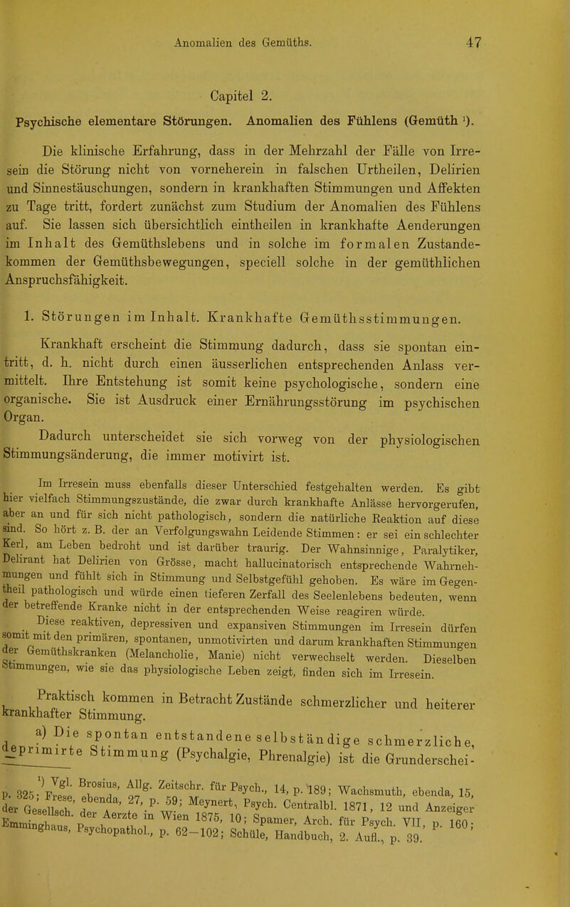 Capitel 2. Psychische elementare Störungen. Anomalien des Fühlens (Gemüth 0- Die klinische Erfahrung, dass in der Mehrzahl der Fälle von Irre- sein die Störung nicht von vorneherein in falschen Urtheilen, Delirien und Sinnestäuschungen, sondern in krankhaften Stimmungen und Affekten zu Tage tritt, fordert zunächst zum Studium der Anomalien des Fühlens auf. Sie lassen sich übersichtlich eintheilen in krankhafte Aenderungen im Inhalt des Gemüthslebens und in solche im formalen Zustande- kommen der Gemüthsbewegungen, speciell solche in der gemüthlichen Anspruchsfähigkeit. 1. Störungen im Inhalt. Krankhafte Gemüthsstimmungen. Krankhaft erscheint die Stimmung dadurch, dass sie spontan ein- tritt, d. h. nicht durch einen äusserlichen entsprechenden Anlass ver- mittelt. Ihre Entstehung ist somit keine psychologische, sondern eine organische. Sie ist Ausdruck einer Ernährungsstörung im psychischen Organ. Dadurch unterscheidet sie sich vorweg von der physiologischen Stimmungsänderung, die immer motivirt ist. Im Irresein muss ebenfalls dieser Unterschied festgehalten werden. Es gibt hier vielfach Stimmungszustände, die zwar durch krankhafte Anlässe hervorgerufen, aber an und für sich nicht pathologisch, sondern die natürliche Reaktion auf diese sind. So hört z. B. der an Verfolgungswahn Leidende Stimmen: er sei ein schlechter Kerl, am Leben bedroht und ist darüber traurig. Der Wahnsinnige, Paralytiker, Dehrant hat Delirien von Grösse, macht hallucinatorisch entsprechende Wahrneh- mungen und fühlt sich in Stimmung und Selbstgefühl gehoben. Es wäre im Gegen- theil pathologisch und würde einen tieferen Zerfall des Seelenlebens bedeuten, wenn der betreffende Kranke nicht in der entsprechenden Weise reagiren würde. Diese reaktiven, depressiven und expansiven Stimmungen im Irresein dürfen somit mit den primären, spontanen, unmotivirten und darum krankhaften Stimmungen der Gemüthskranken (Melancholie, Manie) nicht verwechselt werden. Dieselben S>timmungen, wie sie das physiologische Leben zeigt, finden sich im Irresein. Praktisch kommen in Betracht Zustände schmerzlicher und heiterer Krankhafter Stimmung. dPnv^^ «Pontan entstandene selbständige schmerzliche, Ifprimirte Stimmung (Psychalgie, Phrenalgie) ist die Grundersch ei- P. 325- plet I T' t !o ^^'^'y'^-' 14, P. 189; Wachsmuth, ebenda, 15, S r G^eUsc^^^^ dt'^A ' f'-'-i'' ^^^^^^^^l- 1871, 12 und Anze ge Emmtl p \ ''^^ 18^5' 10; Spamer, Arch. für Psych. VTI p 160- i^nmnnghaus, Psychopathol., p. 62-102; Schüle, Handbuch, 2. Aufl, p 39