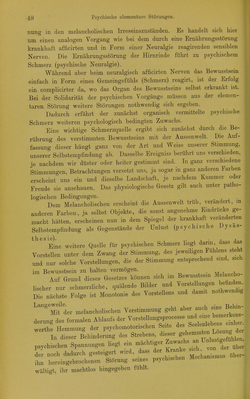 nung in den melancliolischen Irreseinszuständen. Es handelt sich hier um einen analogen Vorgang wie bei dem durch eine Ernährungsstörung krankhaft afficirten und in Form einer Neuralgie reagirenden sensiblen Nerven. Die Ernährungsstörung der Hirnrinde führt zu psychischem Schmerz (psychische Neuralgie). Während aber beim neuralgisch afficirten Nerven das Bewusstsein einfach in Form eines Gemeingefühls (Schmerz) reagirt, ist der Erfolg ein complicirter da, wo das Organ des Bewusstseins selbst erkrankt ist. Bei der Solidarität der psychischen Vorgänge müssen aus der elemen- taren Störung weitere Störungen nothwendig sich ergeben. Dadurch erfährt der zunächst organisch vermittelte psychische Schmerz weiteren psychologisch bedingten Zuwachs. Eine wichtige Schmerzquelle ergibt sich zunächst durch die Be- rührung des verstimmten Bewusstseins mit der Aussenwelt. Die Auf- fassung dieser hängt ganz von der Art und Weise unserer Stimmung, unserer Selbstempfindung ab. Dasselbe Ereigniss berührt uns verschieden, je nachdem wir düster oder heiter gestimmt sind. In ganz verschiedene Stimmungen, Betrachtungen versetzt uns, ja sogar in ganz anderen Farben erscheint uns ein und dieselbe Landschaft, je nachdem Kummer oder Freude sie anschauen. Das physiologische Gesetz gilt auch unter patho- logischen Bedingungen. Dem Melancholischen erscheint die Aussenwelt trüb, verändert, m anderen Farben, ja selbst Objekte, die sonst angenehme Eindrücke ge- macht hätten, erscheinen nun in dem Spiegel der ki-ankhaft ver-änderten Selbstempfindung als Gegenstände der Unlust (psychische Dysas- thesie). j j„o Eine weitere Quelle für psychischen Schmerz hegt dann dass das Vorstellen unter dem Zwang der Stimmung, des jeweiligen Fühlens steht und nur solche Vorstellungen, die der Stimmung entsprechend smd, sich im Bewusstsein zu halten vermögen. , . „ , . MnicnMm Auf Grund dieses Gesetzes können sich im Bewusstsem Melancho- lischer nur schmerzliche, quälende Bilder und Vorstellungen befinden Ihste Folge ist Monotonie des Vorstellens und damit nothwendig ^^Mifder melancholischen Verstimmung geht aber auch eine Behin- derung des formalen Ablaufs der VorsteUungsprocesse und eine bemeikens- tel: Smmung der psychomotorischen Seite ^^^^^^^^f^ In dieser Behinderung des Strebens, dieser gf — ^^^^^^^^ psychischen Spannungen liegt ein l''^t\l^^^^^ der noch dadurch gesteigert wird, dass der Kranke '^^^^2nTi^ber- ihn hereingebrochenen Störung seines psychischen Mechanismus wältigt, ihr machtlos hingegeben fühlt.