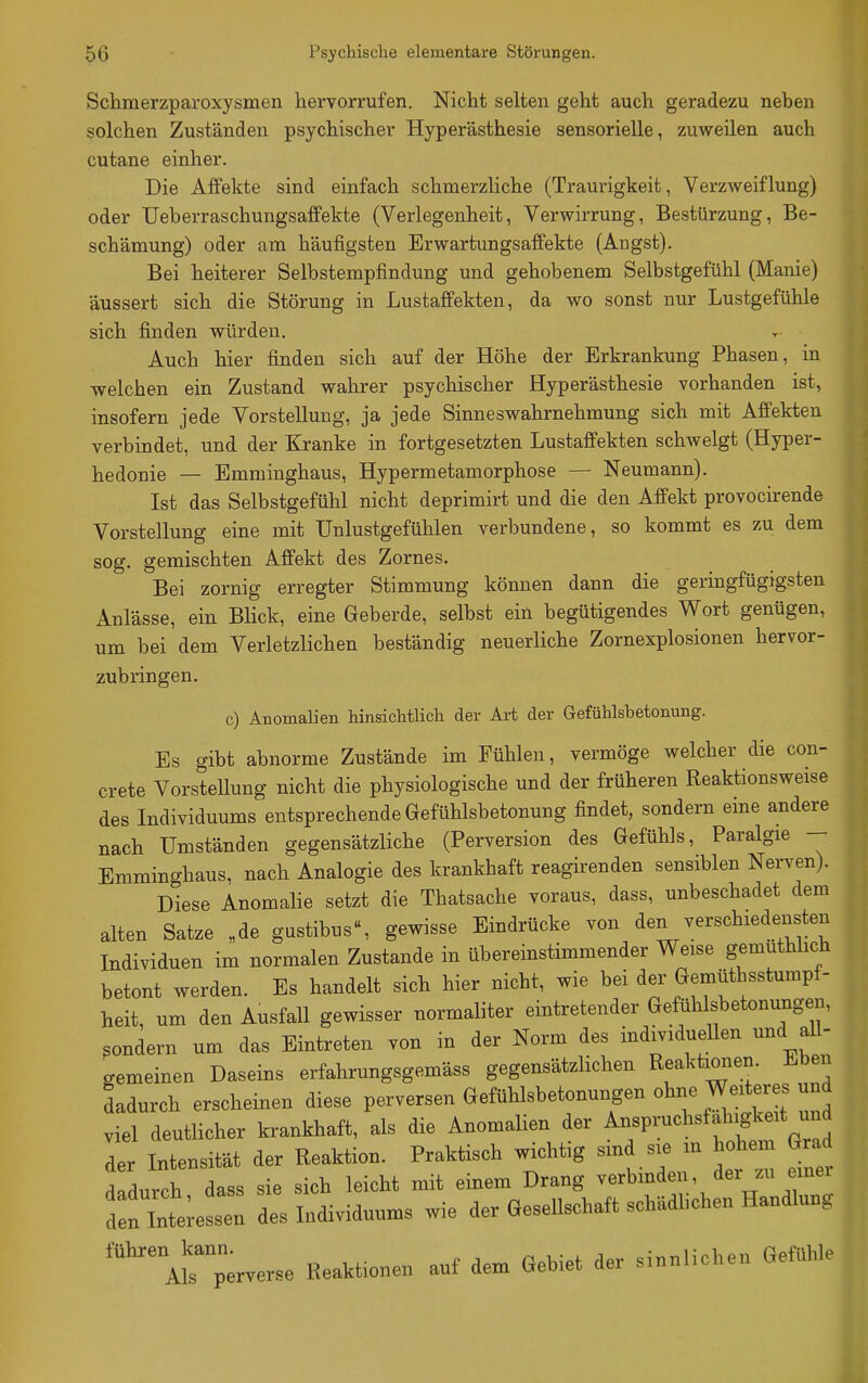 Schmerzparoxysmen hervorrufen. Nicht selten geht auch geradezu neben solchen Zuständen psychischer Hyperästhesie sensorielle, zuweilen auch cutane einher. Die Affekte sind einfach schmerzliche (Traurigkeit, Verzweiflung) oder üeberraschungsaffekte (Verlegenheit, Verwirrung, Bestürzung, Be- schämung) oder am häufigsten Erwartungsaffekte (Angst). Bei heiterer Selbsterapfindung und gehobenem Selbstgefühl (Manie) äussert sich die Störung in Lustaffekten, da wo sonst nur Lustgefühle sich finden würden. Auch hier finden sich auf der Höhe der Erkrankung Phasen, in welchen ein Zustand wahrer psychischer Hyperästhesie vorhanden ist, insofern jede Vorstellung, ja jede Sinneswahrnehmung sich mit Affekten verbindet, und der Kranke in fortgesetzten Lustaffekten schwelgt (Hyper- hedonie — Emminghaus, Hypermetamorphose — Neumann). Ist das Selbstgefühl nicht deprimirt und die den Affekt provocirende Vorstellung eine mit TJnlustgefühlen verbundene, so kommt es zu dem sog. gemischten Affekt des Zornes. Bei zornig erregter Stimmung können dann die geringfügigsten Anlässe, ein Blick, eine Geberde, selbst ein begütigendes Wort genügen, um bei dem Verletzlichen beständig neuerliche Zornexplosionen hervor- zubringen. c) Anomalien hinsichtlich der Art der Gefühlsbetonung. Es gibt abnorme Zustände im Fühlen, vermöge welcher die con- crete VorsteUung nicht die physiologische und der früheren Reaktionsweise des Individuums entsprechende Gefühlsbetonung findet, sondern eine andere nach Umständen gegensätzliche (Perversion des Gefühls, Paralgie - Emminghaus, nach Analogie des krankhaft reagirenden sensiblen Nerven). Diese Anomalie setzt die Thatsache voraus, dass, unbeschadet dem alten Satze „de gustibus«, gewisse Eindrücke von den verschiedensten Individuen im normalen Zustande in übereinstimmender Weise gemuthhch betont werden. Es handelt sich hier nicht, wie bei der Gemütbsstumpf- heit, um den Ausfall gewisser normaliter eintretender Gefühlsbetonungen, sondern um das Eintreten von in der Norm des individuellen und all- gemeinen Daseins erfalirungsgemäss gegensätzlichen Reaktionen. Eben dadurch erscheinen diese P-versen GefüUsbetonungen ohne W^^^^^ viel deutlicher krankhaft, als die Anomalien der Anspruchsfaliigkeit und der Intensität der Reaktion. Praktisch wichtig smd sie m hohem Grad dadurch dass sie sich leicht mit einem Drang verbinden der zu einei l-essen des Individuums wie der Gesellschaft schädbchen Handlung ''^^''Mri.r.erse Reaktionen auf dem Gebiet der sinnlichen Gefühle