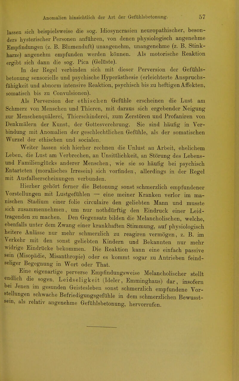 lassen sich beispielsweise die sog. Idiosyncrasien neuropathischer, beson- ders bysterischer Personen anfuhren, von denen physiologisch angenehme Empfindungen (z. B. Blumenduft) unangenehm, unangenehme (z. B. Stink- harze) angenehm empfunden werden können. Als motorische Reaktion ergibt sich dann die sog. Pica (Gelüste). In der Regel verbinden sich mit dieser Perversion der Gefühls- betonung sensorielle und psychische Hyperästhesie (erleichterte Anspruchs- fähigkeit und abnorm intensive Reaktion, psychisch bis zu heftigen Affekten, somatisch bis zu Convulsionen). Als Perversion der ethischen Gefühle erscheinen die Lust am Schmerz von Menschen und Thieren, mit daraus sich ergebender Neigung zur Menschenquälerei, Thierschinderei, zum Zerstören und Profaniren von Denkmälern der Kunst, der Gottesverehrung. Sie sind häufig in Ver- bindung mit Anomalien der geschlechtlichen Gefühle, als der somatischen Wurzel der ethischen und socialen. Weiter lassen sich hierher rechnen die Unlust an Arbeit, ehelichem Leben, die Lust am Verbrechen, an Unsittlichkeit, an Störung des Lebens- und Familienglücks anderer Menschen, wie sie so häufig bei psychisch Entarteten (moralisches L-reseiu) sich vorfinden, allerdings in der Regel mit Ausfallserscheinungen verbunden. Hierher gehört ferner die Betonung sonst schmerzlich empfundener Vorstellungen mit Lustgefühlen — eine meiner Kranken verlor im ma- nischen Stadium einer folie circulaire den geliebten Mann und musste sich zusammennehmen, um nur nothdürftig den Eindruck einer Leid- tragenden zu machen. Den Gegensatz bilden die Melancholischen, welche, ebenfalls unter dem Zwang einer krankhaften Stimmung, auf physiologisch heitere Anlässe nur mehr schmerzlich zu reagiren vermögen, z. B. im Verkehr mit den sonst geliebten Kindern und Bekannten nur mehr widrige Eindrücke bekommen. Die Reaktion kann eine einfach passive sein (Misopädie, Misanthropie) oder es kommt sogar zu Antrieben feind- seliger Begegnung in Wort oder That. Eine eigenartige perverse Empfindungsweise Melancholischer stellt endlich die sogen. Leidseligkeit (Ideler, Emminghaus) dar, insofern bei Jenen im gesunden Geistesleben sonst schmerzlich empfundene Vor- stellungen schwache Befriedigungsgefühle in dem schmerzlichen Bewnsst- sem, als relativ angenehme Gefühlsbetonung, hervorrufen.