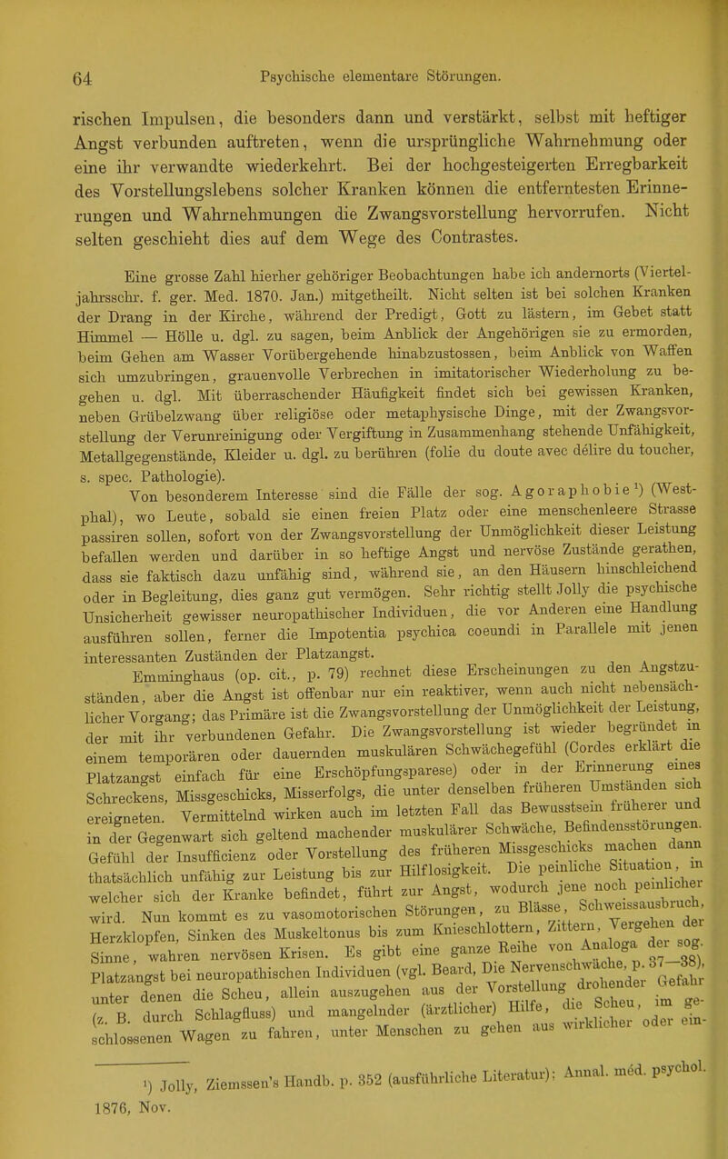 risclien Impulsen, die besonders dann und verstärkt, selbst mit heftiger Angst verbunden auftreten, wenn die ursprüngliche Wahrnehmung oder eine ihr verwandte wiederkehrt. Bei der hochgesteigerten Erregbarkeit des Vorstellungslebens solcher Kranken können die entferntesten Erinne- rungen und Wahrnehmungen die Zwangsvorstellung hervorrufen. Nicht selten geschieht dies auf dem Wege des Contrastes. Eine grosse Zahl hierher gehöriger Beobachtungen habe ich andernorts (Viertel- jahrsschr. f. ger. Med. 1870. Jan.) mitgetheilt. Nicht selten ist bei solchen Kranken der Drang in der Kirche, während der Predigt, Gott zu lästern, im Gebet statt Himmel — Hölle u. dgl. zu sagen, beim Anblick der Angehörigen sie zu ermorden, beim Gehen am Wasser Vorübergehende hinabzustossen, beim Anblick von Waffen sich umzubringen, grauenvolle Verbrechen in imitatorischer Wiederholung zu be- gehen u. dgl. Mit überraschender Häufigkeit findet sich bei gewissen Kranken, neben Grübelzwang über religiöse oder metaphysische Dinge, mit der Zwangsvor- stellung der Verunreinigung oder Vergiftung in Zusammenhang stehende Unfähigkeit, Metallgegenstände, Kleider u. dgl. zu berühren (folie du doute avec delire du toucher, s. spec. Pathologie). Von besonderem Interesse sind die Fälle der sog. Agoraphobie i) (West- phal), wo Leute, sobald sie einen freien Platz oder eine menschenleere Strasse passiren sollen, sofort von der Zwangsvorstellung der Unmöglichkeit dieser Leistung befallen werden und darüber in so heftige Angst und nervöse Zustände gerathen, dass sie faktisch dazu unfähig sind, während sie, an den Häusern hmschleichend oder in Begleitung, dies ganz gut vermögen. Sehr richtig stellt JoUy die psychische Unsicherheit gewisser neuropathischer Individuen, die vor Anderen eme Handlung ausführen sollen, ferner die Impotentia psychica coeundi in Parallele mit jenen interessanten Zuständen der Platzangst. Emminghaus (op. cit., p. 79) rechnet diese Erscheinungen zu den Angstzu- ständen, aber die Angst ist offenbar nur ein reaktiver, wenn auch nicht nebensach- Ucher Vorgang; das Primäre ist die Zwangsvorstellung der Unmöglichkeit der Leistung, der mit ihr verbundenen Gefahr. Die Zwangsvorstellung ist wieder begründet m einem temporären oder dauernden muskulären Schwächegefühl (Cordes erklart die Platzangst einfach für eine Erschöpfungsparese) oder in der Erinnerung eines Schreckens, Missgeschicks, Misserfolgs, die unter denselben früheren Umstanden sich erlneten Vermittelnd wirken auch im letzten Fall das Bewusstsem früherer und Tder Gegenwart sich geltend machender muskulärer Schwäche, Befindensstorungen. GeSü ceTlnsufficienz'oder Vorstellung des früheren Missgeschicks -achen dann thatsächlich unfähig zur Leistung bis zur Hilflosigkeit. Die ^^^^^ welcher sich der Kranke befindet, führt zur Angst, wodurch jene noch pen hchei w d Nun kommt es zu vasomotorischen Störungen, zu Blässe, Schweissausbruch Herzklop'n, Sinken des Muskeltonus bis zum Knieschlottern. Zittei., Vergehen der sfnne wahren nervösen Krisen. Es gibt eine ganze Reihe von Ana oga dei sog Platzangst bei neuropathischen Individuen (vgl. Beard, Die Nervenschwache, p 37-38^ .nter denen die Scheu, allein auszugehen aus der Vorstellung drohendei Gefahi Tb. 22 Schlagfius;) und angelnder (ärztlicher) Hilf, die^^^^^^^^ schlo^enen Wagen zu fahren, unter Menschen zn gehen aus wirklichei i^J^y, Ziemssens Handb. p. 352 (ausführliche Literatur); Annal. med. psychol. 1876. Nov.