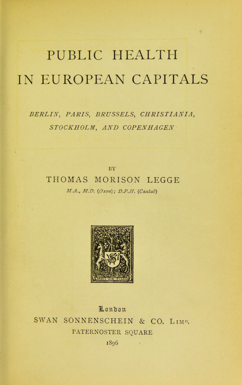 PUBLIC HEALTH IN EUROPEAN CAPITALS BERLIN, PARIS, BRUSSELS, CHRISTIANIA, STOCKHOLM, AND COPENHAGEN BY TPIOMAS MORISON LEGGE M.A., M.D. (Oxon); D.P.H. (Cantab) Hontoon SWAN SONNENSCHEIN & CO. Lim». PATERNOSTER SQUARE 1896