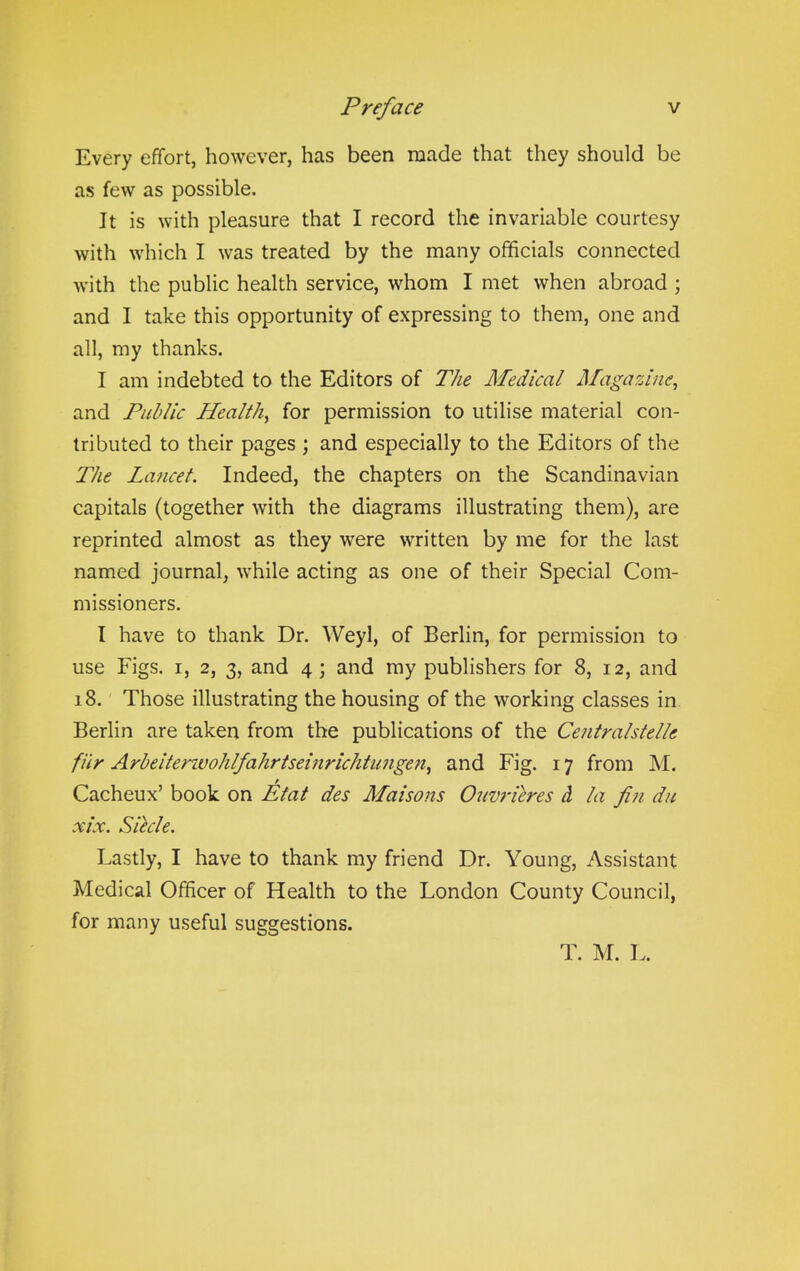 Every effort, however, has been made that they should be as few as possible. It is with pleasure that I record the invariable courtesy with which I was treated by the many officials connected with the public health service, whom I met when abroad ; and I take this opportunity of expressing to them, one and all, my thanks. I am indebted to the Editors of The Medical Magazine, and Public Health, for permission to utilise material con- tributed to their pages ; and especially to the Editors of the The Lancet. Indeed, the chapters on the Scandinavian capitals (together with the diagrams illustrating them), are reprinted almost as they were written by me for the last named journal, while acting as one of their Special Com- missioners. I have to thank Dr. Weyl, of Berlin, for permission to use Figs, i, 2, 3, and 4 ; and my publishers for 8, 12, and 18. Those illustrating the housing of the working classes in Berlin are taken from the publications of the Centralstelle fur A rbeitcnvoh If a hrtsein rich tiingen, and Fig. 17 from M. Cacheux’ book on Etat des Liaisons Ouvrieres cL la fin du xix. Siecle. Lastly, I have to thank my friend Dr. Young, Assistant Medical Officer of Health to the London County Council, for many useful suggestions. T. M. L.