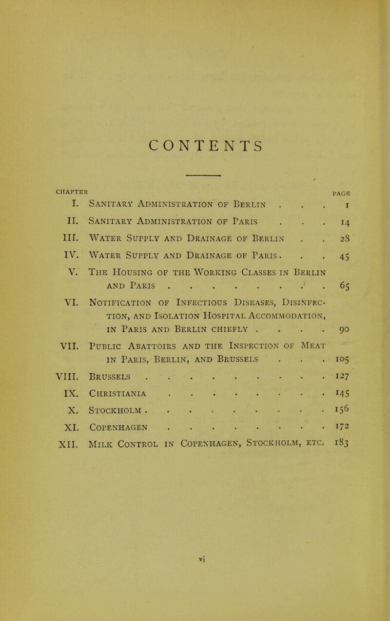 CONTENTS CHAPTER I. Sanitary Administration of Berlin . PAGE I II. Sanitary Administration of Paris • . 14 III. Water Supply and Drainage of Berlin . • 28 IV. Water Supply and Drainage of Paris . . • 45 V. The Housing of the Working Classes in and Paris Berlin 65 VI. Notification of Infectious Diseases, Disinfec- tion, and Isolation Hospital Accommodation, in Paris and Berlin chiefly .... 90 VII. Public Abattoirs and the Inspection of Meat in Paris, Berlin, and Brussels . . .105 VIII. Brussels • •••••• 127 IX. Christiania • • • • • • • i45 X. Stockholm . »>••••• 156 XI. Copenhagen • •••••• 172 XII. Milk Control in Copenhagen, Stockholm, etc. 1S3 Vl