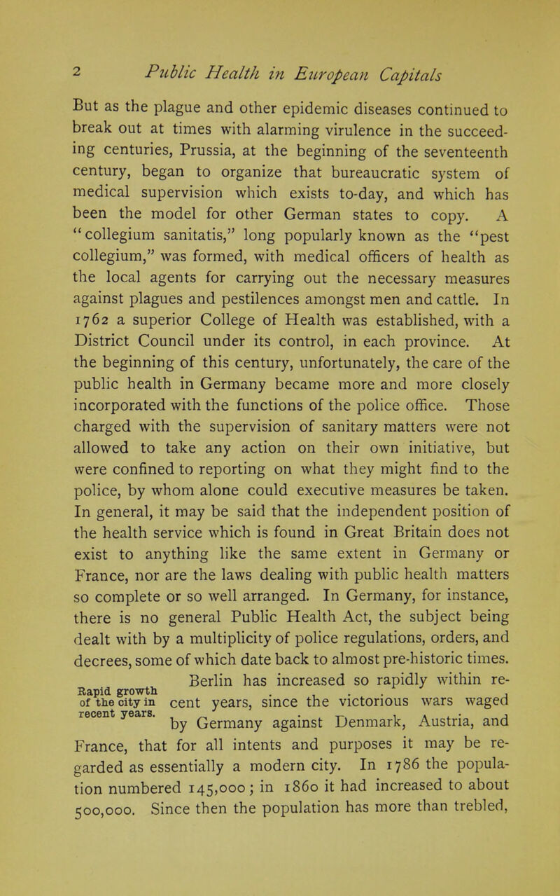 But as the plague and other epidemic diseases continued to break out at times with alarming virulence in the succeed- ing centuries, Prussia, at the beginning of the seventeenth century, began to organize that bureaucratic system of medical supervision which exists to-day, and which has been the model for other German states to copy. A “collegium sanitatis,” long popularly known as the “pest collegium,” was formed, with medical officers of health as the local agents for carrying out the necessary measures against plagues and pestilences amongst men and cattle. In 1762 a superior College of Health was established, with a District Council under its control, in each province. At the beginning of this century, unfortunately, the care of the public health in Germany became more and more closely incorporated with the functions of the police office. Those charged with the supervision of sanitary matters were not allowed to take any action on their own initiative, but were confined to reporting on what they might find to the police, by whom alone could executive measures be taken. In general, it may be said that the independent position of the health service which is found in Great Britain does not exist to anything like the same extent in Germany or France, nor are the laws dealing with public health matters so complete or so well arranged. In Germany, for instance, there is no general Public Health Act, the subject being dealt with by a multiplicity of police regulations, orders, and decrees, some of which date back to almost pre-historic times. Berlin has increased so rapidly within re- Rapid growth . ... of the city in cent years, since the victorious wars waged recent years. ^ Germany against Denmark, Austria, and France, that for all intents and purposes it may be re- garded as essentially a modern city. In 1786 the popula- tion numbered 145,000; in i860 it had increased to about 500,000. Since then the population has more than trebled,