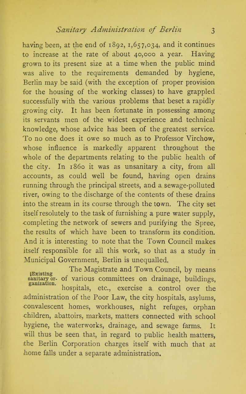 having been, at the end of 1892, 1,657,034, and it continues to increase at the rate of about 40,000 a year. Having grown to its present size at a time when the public mind was alive to the requirements demanded by hygiene, Berlin may be said (with the exception of proper provision for the housing of the working classes) to have grappled successfully with the various problems that beset a rapidly growing city. It has been fortunate in possessing among its servants men of the widest experience and technical knowledge, whose advice has been of the greatest service. To no one does it owe so much as to Professor Virchow, whose influence is markedly apparent throughout the whole of the departments relating to the public health of the city. In i860 it was as unsanitary a city, from all accounts, as could well be found, having open drains running through the principal streets, and a sewage-polluted river, owing to the discharge of the contents of these drains into the stream in its course through the town. The city set itself resolutely to the task of furnishing a pure water supply, completing the network of sewers and purifying the Spree, the results of which have been to transform its condition. And it is interesting to note that the Town Council makes itself responsible for all this work, so that as a study in Municipal Government, Berlin is unequalled. The Magistrate and Town Council, by means {Existing . . , . ’J .. .. sanitary or- of various committees on drainage, buildings, ganization. . . , 0 hospitals, etc., exercise a control over the administration of the Poor Law, the city hospitals, asylums, ■convalescent homes, workhouses, night refuges, orphan children, abattoirs, markets, matters connected with school hygiene, the waterworks, drainage, and sewage farms. It will thus be seen that, in regard to public health matters, .the Berlin Corporation charges itself with much that at home falls under a separate administration.