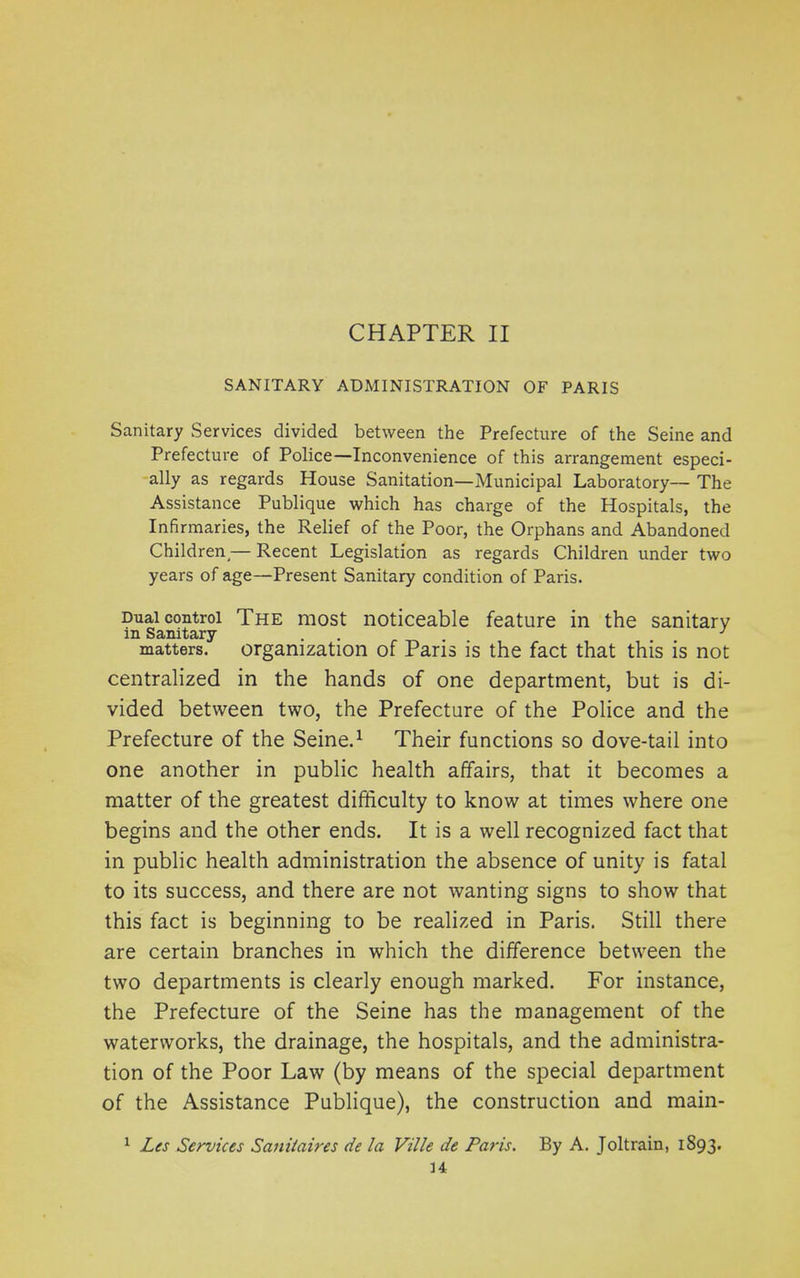 CHAPTER II SANITARY ADMINISTRATION OF PARIS Sanitary Services divided between the Prefecture of the Seine and Prefecture of Police—Inconvenience of this arrangement especi- ally as regards House Sanitation—Municipal Laboratory— The Assistance Publique which has charge of the Hospitals, the Infirmaries, the Relief of the Poor, the Orphans and Abandoned Children,— Recent Legislation as regards Children under two years of age—Present Sanitary condition of Paris. Dual control The most noticeable feature in the sanitary in Sanitary ... 1 matters. organization of Paris is the fact that this is not centralized in the hands of one department, but is di- vided between two, the Prefecture of the Police and the Prefecture of the Seine.1 Their functions so dove-tail into one another in public health affairs, that it becomes a matter of the greatest difficulty to know at times where one begins and the other ends. It is a well recognized fact that in public health administration the absence of unity is fatal to its success, and there are not wanting signs to show that this fact is beginning to be realized in Paris. Still there are certain branches in which the difference between the two departments is clearly enough marked. For instance, the Prefecture of the Seine has the management of the waterworks, the drainage, the hospitals, and the administra- tion of the Poor Law (by means of the special department of the Assistance Publique), the construction and main- Les Services Sanitaires de la Ville de Paris. By A. Joltrain, 1893.