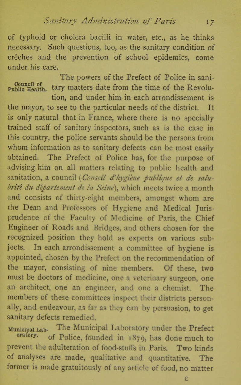 of typhoid or cholera bacilli in water, etc., as he thinks necessary. Such questions, too, as the sanitary condition of creches and the prevention of school epidemics, come under his care. The powers of the Prefect of Police in sani- Pubiic^eaith. tary matters date from the time of the Revolu- tion, and under him in each arrondissement is the mayor, to see to the particular needs of the district. It is only natural that in France, where there is no specially trained staff of sanitary inspectors, such as is the case in this country, the police servants should be the persons from whom information as to sanitary defects can be most easily obtained. The Prefect of Police has, for the purpose of advising him on all matters relating to public health and sanitation, a council (Co/iseil dt hygiene poblique ct de salu- brite du departemcnt de la Seine), which meets twice a month and consists of thirty-eight members, amongst whom are the Dean and Professors of Hygiene and Medical Juris- prudence of the Faculty of Medicine of Paris, the Chief Fngineer of Roads and Bridges, and others chosen for the recognized position they hold as experts on various sub- jects. In each arrondissement a committee of hygiene is appointed, chosen by the Prefect on the recommendation of the mayor, consisting of nine members. Of these, two must be doctors of medicine, one a veterinary surgeon, one an architect, one an engineer, and one a chemist. The members of these committees inspect their districts person- ally, and endeavour, as far as they can by persuasion, to get sanitary defects remedied. Municipal Lab- The Municipal Laboratory under the Prefect oratory. 0f p0iice? founded in 1879, has done much to prevent the adulteration of food-stuff's in Paris. Two kinds of analyses are made, qualitative and quantitative. The former is made gratuitously of any article of food, no matter c