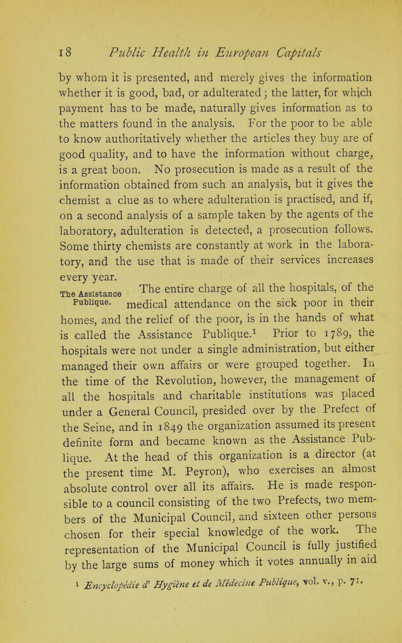 by whom it is presented, and merely gives the information whether it is good, bad, or adulterated; the latter, for which payment has to be made, naturally gives information as to the matters found in the analysis. For the poor to be able to know authoritatively whether the articles they buy are of good quality, and to have the information without charge, is a great boon. No prosecution is made as a result of the information obtained from such an analysis, but it gives the chemist a clue as to where adulteration is practised, and if, on a second analysis of a sample taken by the agents of the laboratory, adulteration is detected, a prosecution follows. Some thirty chemists are constantly at work in the labora- tory, and the use that is made of their services increases every year. The Assistance The entire char§e °f a11 the ll0SPitals> of the Publique. medical attendance on the sick poor in their homes, and the relief of the poor, is in the hands of what is called the Assistance Publique.1 Prior to 1789* ^ie hospitals were not under a single administration, but either managed their own affairs or were grouped together. In the time of the Revolution, however, the management of all the hospitals and charitable institutions was placed under a General Council, presided over by the Prefect of the Seine, and in 1849 the organization assumed its present definite form and became known as the Assistance 1 ub- lique. At the head of this organization is a director (at the present time M. Peyron), who exercises an almost absolute control over all its affairs. He is made respon- sible to a council consisting of the two Prefects, two mem- bers of the Municipal Council, and sixteen other persons chosen for their special knowledge of the work. Ihe representation of the Municipal Council is fully justified by the large sums of money which it votes annually in aid 1 Encyclopedic d* Hygiene el de Medecine Publique, vol. v., p. 71.