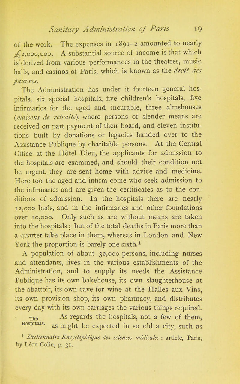 of the work. The expenses in 1891-2 amounted to nearly ^2,000,000. A substantial source of income is that which is derived from various performances in the theatres, music halls, and casinos of Paris, which is known as the droit des pauvres. The Administration has under it fourteen general hos- pitals, six special hospitals, five children’s hospitals, five infirmaries for the aged and incurable, three almshouses (maisons de retraiie), where persons of slender means are received on part payment of their board, and eleven institu- tions built by donations or legacies handed over to the Assistance Publique by charitable persons. At the Central Office at the Hotel Dieu, the applicants for admission to the hospitals are examined, and should their condition not be urgent, they are sent home with advice and medicine. Here too the aged and infirm come who seek admission to the infirmaries and are given the certificates as to the con- ditions of admission. In the hospitals there are nearly 12,000 beds, and in the infirmaries and other foundations over 10,000. Only such as are without means are taken into the hospitals ; but of the total deaths in Paris more than a quarter take place in them, whereas in London and New York the proportion is barely one-sixth.1 A population of about 32,000 persons, including nurses and attendants, lives in the various establishments of the Administration, and to supply its needs the Assistance Publique has its own bakehouse, its own slaughterhouse at the abattoir, its own cave for wine at the Halles aux Vins, its own provision shop, its own pharmacy, and distributes every day with its own carriages the various things required. The As regards the hospitals, not a few of them, Hospitals. ag nqghj- bg expected in so old a city, such as 1 Dictionnaire Encyclopedique des sciences wcdicales : article, Paris, by Leon Colin, p. 31.