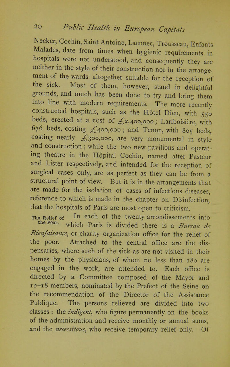 Necker, Cochin, Saint Antoine, Laennec, Trousseau, Enfants Malades, date from times when hygienic requirements in hospitals were not understood, and consequently they are neither in the style of their construction nor in the arrange- ment of the wards altogether suitable for the reception of the sick. Most of them, however, stand in delightful grounds, and much has been done to try and bring them into line with modern requirements. The more recently constructed hospitals, such as the Hotel Dieu, with 55a beds, erected at a cost of ^2,400,000; Lariboisiere, with 676 beds, costing ,£400,000 ; and Tenon, with 805 beds, costing nearly ,£300,000, are very monumental in style and construction; while the two new pavilions and operat- ing theatre in the Hopital Cochin, named after Pasteur and Lister respectively, and intended for the reception of surgical cases only, are as perfect as they can be from a structural point of view. But it is in the arrangements that are made for the isolation of cases of infectious diseases, reference to which is made in the chapter on Disinfection, that the hospitals of Paris are most open to criticism. The Relief of eac^ of the twenty arrondissements into the Poor. which paris [s divided there is a Bureau de Bienfaisance, or charity organization office for the relief of the poor. Attached to the central office are the dis- pensaries, where such of the sick as are not visited in their homes by the physicians, of whom no less than 180 are engaged in the work, are attended to. Each office is directed by a Committee composed of the Mayor and 12-18 members, nominated by the Prefect of the Seine on the recommendation of the Director of the Assistance Publique. The persons relieved are divided into two classes : the indigent, who figure permanently on the books of the administration and receive monthly or annual sums, and the necessitous, who receive temporary relief only. Of