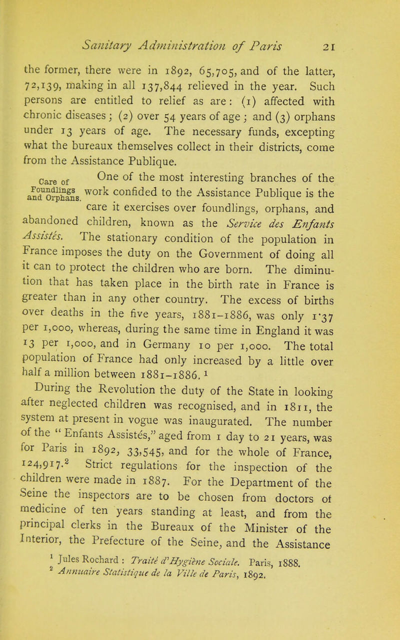 the former, there were in 1892, 65,705, and of the latter, 72^39) making in all 137,844 relieved in the year. Such persons are entitled to relief as are: (1) affected with chronic diseases; (2) over 54 years of age ; and (3) orphans under 13 years of age. The necessary funds, excepting what the bureaux themselves collect in their districts, come from the Assistance Publique. care of One the most interesting branches of the an^orphans wor^ confided to the Assistance Publique is the care it exercises over foundlings, orphans, and abandoned children, known as the Service des Enfants Assistes. The stationary condition of the population in trance imposes the duty on the Government of doing all it can to protect the children who are born. The diminu- tion that has taken place in the birth rate in France is greater than in any other country. The excess of births o\er deaths in the five years, 1881—1886, was only 1*37 per 1,000, whereas, during the same time in England it was r3 Per 1,000, and in Germany 10 per 1,000. The total population of France had only increased by a little over half a million between 1881-1886.1 During the Revolution the duty of the State in looking after neglected children was recognised, and in 1811, the system at present in vogue was inaugurated. The number of the “ Enfants Assistes,” aged from 1 day to 21 years, was for Paris in 1892, 33,545, and for the whole of France, 1 24j917-2 Strict regulations for the inspection of the children were made in 1887. For the Department of the Seine the inspectors are to be chosen from doctors of medicine of ten years standing at least, and from the principal clerks in the Bureaux of the Minister of the Interior, the Prefecture of the Seine, and the Assistance 1 Jules Rochard : Traiti d’Hygihie Sociale. Paris, 1888. Anmiaire Statistujue de la Ville de Paris, 1892.