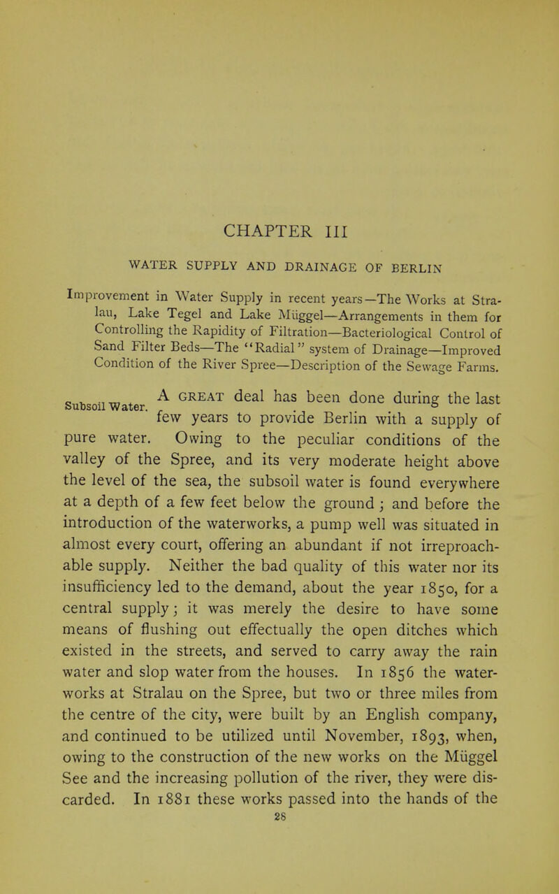 CHAPTER III WATER SUPPLY AND DRAINAGE OF BERLIN Improvement in Water Supply in recent years—The Works at Stra- lau, Lake Tegel and Lake Miiggel—Arrangements in them for Controlling the Rapidity of Filtration—Bacteriological Control of Sand kilter Beds—The “Radial” system of Drainage—Improved Condition of the River Spree—Description of the Sewage Farms. „ , ( A great deal has been done during the last few years to provide Berlin with a supply of pure water. Owing to the peculiar conditions of the valley of the Spree, and its very moderate height above the level of the sea, the subsoil water is found everywhere at a depth of a few feet below the ground; and before the introduction of the waterworks, a pump well was situated in almost every court, offering an abundant if not irreproach- able supply. Neither the bad quality of this water nor its insufficiency led to the demand, about the year 1850, for a central supply; it was merely the desire to have some means of flushing out effectually the open ditches which existed in the streets, and served to carry away the rain water and slop water from the houses. In 1856 the water- works at Stralau on the Spree, but two or three miles from the centre of the city, were built by an English company, and continued to be utilized until November, 1893, when, owing to the construction of the new works on the Miiggel See and the increasing pollution of the river, they were dis- carded. In 1881 these works passed into the hands of the