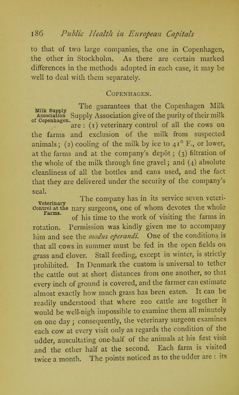 to that of two large companies, the one in Copenhagen, the other in Stockholm. As there are certain marked differences in the methods adopted in each case, it may be well to deal with them separately. Copenhagen. The guarantees that the Copenhagen Milk Milk Supply & 1. ° . Association Supply Association give of the purity of their milk of Copenhagen. 1 1 J ° 1 are : (i) veterinary control of all the cows on the farms and exclusion of the milk from suspected animals; (2) cooling of the milk by ice to 410 F., or lower, at the farms and at the company’s depot; (3) filtration of the whole of the milk through fine gravel; and (4) absolute cleanliness of all the bottles and cans used, and the fact that they are delivered under the security of the company’s seal. The company has in its service seven veteri- Veterinary 1 . , . . . Control at the nary surgeons, one of whom devotes the whole of his time to the work of visiting the farms in rotation. Permission was kindly given me to accompany him and see the modus operands One of the conditions) is that all cows in summer must be fed in the open fields on grass and clover. Stall feeding, except in winter, is strictly prohibited. In Denmark the custom is universal to tether the cattle out at short distances from one another, so that every inch of ground is covered, and the farmer can estimate almost exactly how much grass has been eaten. It can be readily understood that where 200 cattle are together it would be well-nigh impossible to examine them all minutely on one day ; consequently, the veterinary surgeon examines each cow at every visit only as regards the condition of the udder, auscultating one-half of the animals at his first visit and the other half at the second. Each farm is a isited twice a month. The points noticed as to the udder aie . its