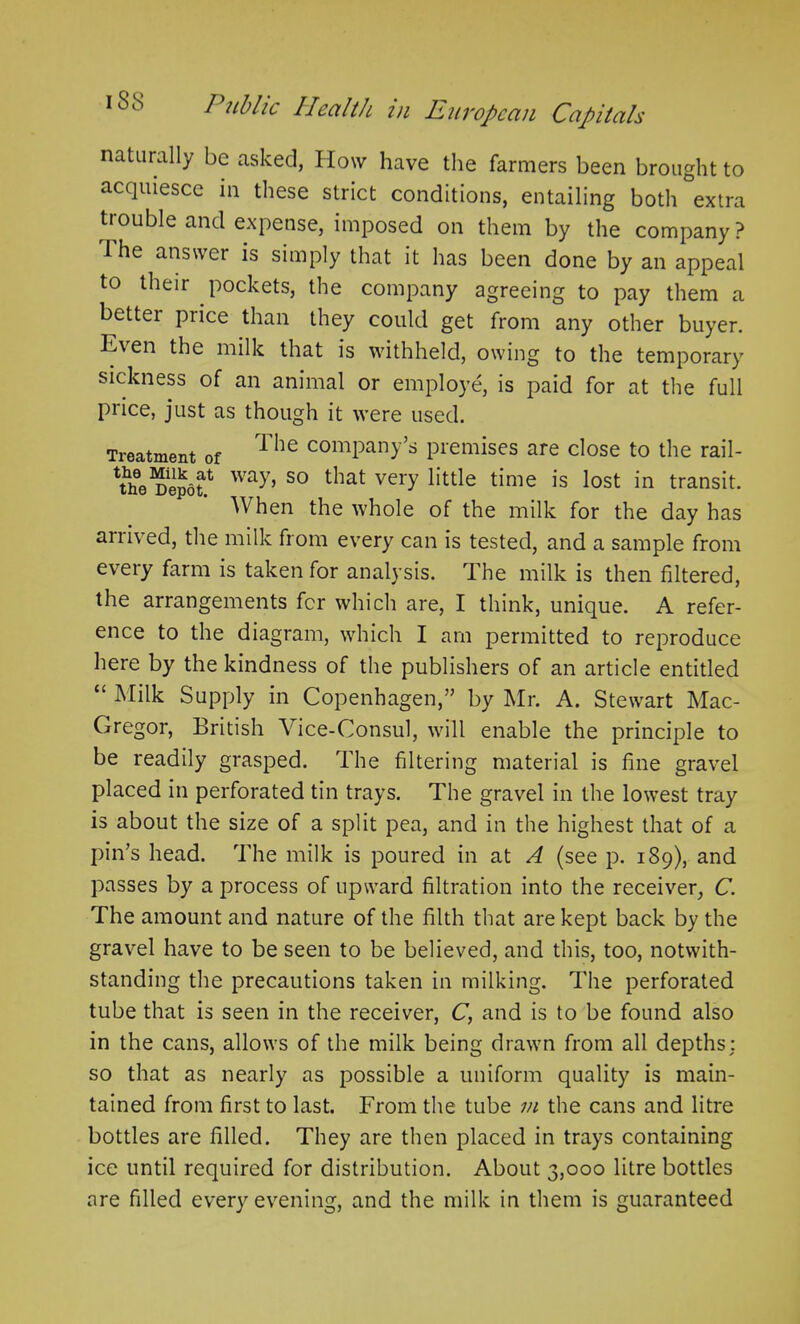 naturally be asked, IIow have the farmers been brought to acquiesce in these strict conditions, entailing both extra trouble and expense, imposed on them by the company? the answer is simply that it has been done by an appeal to their pockets, the company agreeing to pay them a better price than they could get from any other buyer. Even the milk that is withheld, owing to the temporary sickness of an animal or employe, is paid for at the full price, just as though it were used. Treatment of The comPany’s premises are close to the rail- ^he Depot.1, Way’ so that veiT little time is lost in transit. When the whole of the milk for the day has arrived, the milk from every can is tested, and a sample from every farm is taken for analysis. The milk is then filtered, the arrangements fer which are, I think, unique. A refer- ence to the diagram, which I am permitted to reproduce here by the kindness of the publishers of an article entitled “ Milk Supply in Copenhagen,” by Mr. A. Stewart Mac- Gregor, British Vice-Consul, will enable the principle to be readily grasped. The filtering material is fine gravel placed in perforated tin trays. The gravel in the lowest tray is about the size of a split pea, and in the highest that of a pin’s head. The milk is poured in at A (see p. 189), and passes by a process of upward filtration into the receiver, C. The amount and nature of the filth that are kept back by the gravel have to be seen to be believed, and this, too, notwith- standing the precautions taken in milking. The perforated tube that is seen in the receiver, C, and is to be found also in the cans, allows of the milk being drawn from all depths: so that as nearly as possible a uniform quality is main- tained from first to last. From the tube m the cans and litre bottles are filled. They are then placed in trays containing ice until required for distribution. About 3,000 litre bottles are filled every evening, and the milk in them is guaranteed