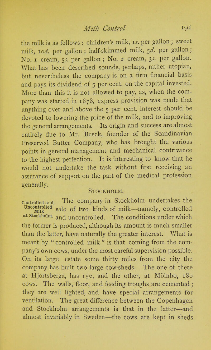 the milk is as follows : children’s milk, is. per gallon ; sweet milk, iod. per gallon; half-skimmed milk, 5d. per gallon; No. 1 cream, 5s. per gallon; No. 2 cream, 3s. per gallon. What has been described sounds, perhaps, rather utopian, but nevertheless the company is on a firm financial basis and pays its dividend of 5 per cent, on the capital invested. More than this it is not allowed to pay, as, when the com- pany was started in 1878, express provision was made that anything over and above the 5 per cent, interest should be devoted to lowering the price of the milk, and to improving the general arrangements. Its origin and success are almost entirely due to Mr. Busck, founder of the Scandinavian Preserved Butter Company, who has brought the various points in general management and mechanical contrivance to the highest perfection. It is interesting to know that he would not undertake the task without first receiving an assurance of support on the part of the medical profession generally. Stockholm. controlled and The company in Stockholm undertakes the Unc°Mtiiklled sa^e °f two kinds of milk—namely, controlled at Stockholm. anc[ uncontrolled. The conditions under which the former is produced, although its amount is much smaller than the latter, have naturally the greater interest. What is meant by “ controlled milk ” is that coming from the com- pany’s own cows, under the most careful supervision possible. On its large estate some thirty miles from the city the company has built two large cow-sheds. The one of these at Hjortsberga, has 150, and the other, at Molnbo, 180 cows. The walls, floor, and feeding troughs are cemented; they are well lighted, and have special arrangements for ventilation. The great difference between the Copenhagen and Stockholm arrangements is that in the latter—and almost invariably in Sweden—the cows are kept in sheds
