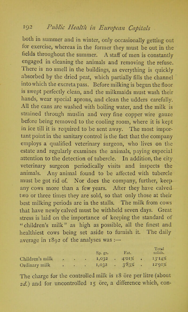 both in summer and in winter, only occasionally getting out lor exercise, whereas in the former they must be out in the fields throughout the summer. A staff of men is constantly engaged in cleaning the animals and removing the refuse. Ihere is no smell in the buildings, as everything is quickly absorbed by the dried peat, which partially fills the channel into which the excreta pass. Before milking is begun the floor is swept perfectly clean, and the milkmaids must wash their hands, wear special aprons, and clean the udders carefully. All the cans are washed with boiling water, and the milk is strained through muslin and very fine copper wire gauze before being removed to the cooling room, where it is kept in ice till it is required to be sent away. The most impor- tant point in the sanitary control is the fact that the company employs a qualified veterinary surgeon, who lives on the estate and regularly examines the animals, paying especial attention to the detection of tubercle. In addition, the city veterinary surgeon periodically visits and inspects the animals. Any animal found to be affected with tubercle must be got rid of. Nor does the company, further, keep any cows more than a few years. After they have calved two or three times they are sold, so that only those at their best milking periods are in the stalls. The milk from cows that have newly calved must be withheld seven days. Great stress is laid on the importance of keeping the standard of “ children’s milk ” as high as possible, all the finest and healthiest cows being set aside to furnish it. The daily average in 1892 of the analyses was :—- Total Sp. gr. Fat. solids. Children’s milk .. . . 1,032 . 4-01^ . 13-14^ Ordinary milk . . . 1,032 . 3*83^ . 12-91^ The charge for the controlled milk is 18 ore per litre (about 2d.) and for uncontrolled 15 ore, a difference which, con-
