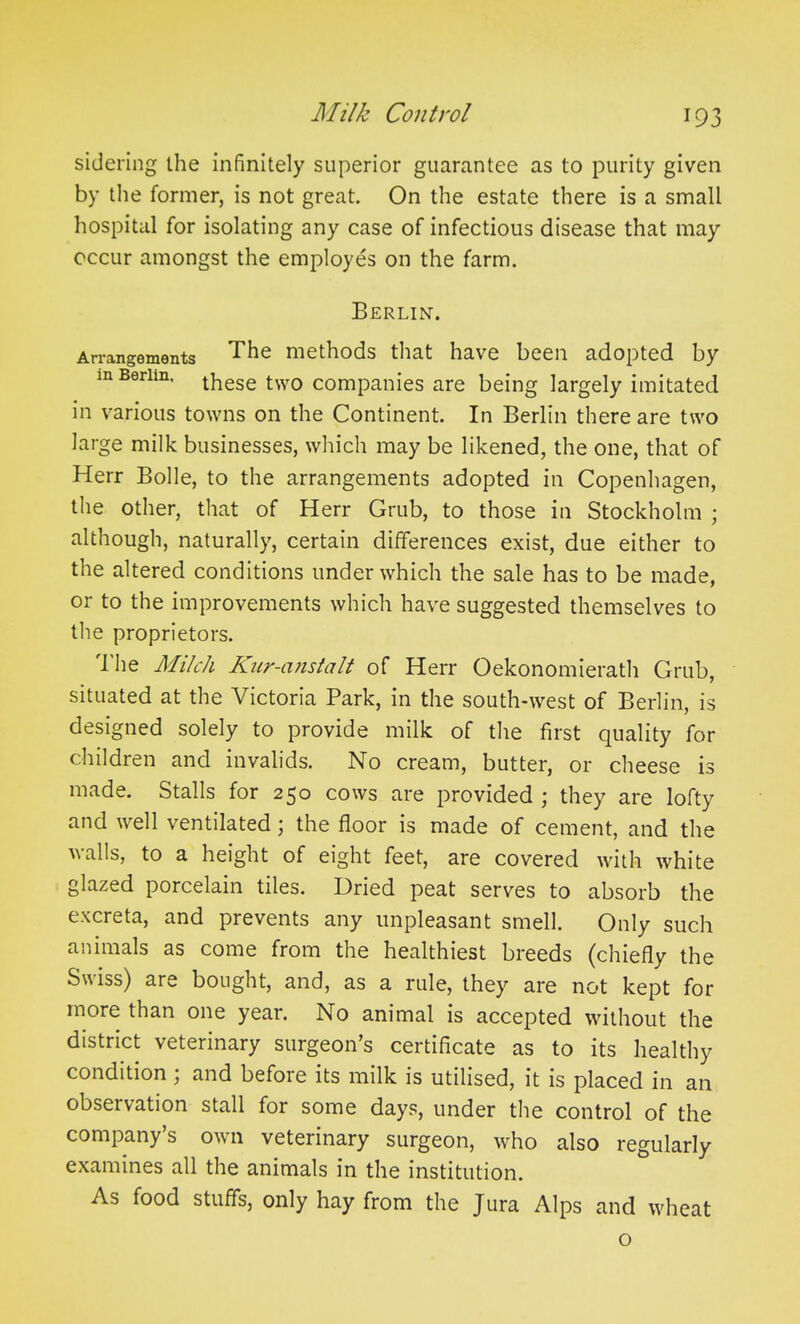 sidering the infinitely superior guarantee as to purity given by the former, is not great. On the estate there is a small hospital for isolating any case of infectious disease that may occur amongst the employes on the farm. Berlin. Arrangements The methods that have been adopted by in Berlin, these two companies are being largely imitated in various towns on the Continent. In Berlin there are two large milk businesses, which may be likened, the one, that of Herr Bolle, to the arrangements adopted in Copenhagen, the other, that of Herr Grub, to those in Stockholm ; although, naturally, certain differences exist, due either to the altered conditions under which the sale has to be made, or to the improvements which have suggested themselves to the proprietors. The Milch Knr-cinstalt of Herr Oekonomierath Grub, situated at the Victoria Park, in the south-west of Berlin, is designed solely to provide milk of the first quality for children and invalids. No cream, butter, or cheese is made. Stalls for 250 cows are provided ; they are lofty and well ventilated; the floor is made of cement, and the walls, to a height of eight feet, are covered with white glazed porcelain tiles. Dried peat serves to absorb the excreta, and prevents any unpleasant smell. Only such animals as come from the healthiest breeds (chiefly the Swiss) are bought, and, as a rule, they are not kept for more than one year. No animal is accepted without the district veterinary surgeon’s certificate as to its healthy condition ; and before its milk is utilised, it is placed in an observation stall for some days, under the control of the company s own veterinary surgeon, who also regularly examines all the animals in the institution. As food stuffs, only hay from the Jura Alps and wheat o