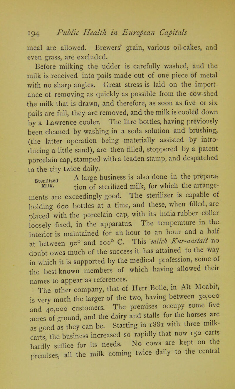 meal are allowed. Brewers’ grain, various oil-cakes, and even grass, are excluded. Before milking the udder is carefully washed, and the milk is received into pails made out of one piece of metal with no sharp angles. Great stress is laid on the import- ance of removing as quickly as possible from the cow-shed the milk that is drawn, and therefore, as soon as five or six pails are full, they are removed, and the milk is cooled down by a Lawrence cooler. The litre bottles, having previously been cleaned by washing in a soda solution and brushing, (the latter operation being materially assisted by intro- ducing a little sand), are then filled, stoppered by a patent porcelain cap, stamped with a leaden stamp, and despatched to the city twice daily. sterilized A large business is also done in the prepara- Milk* tion of sterilized milk, for which the arrange- ments are exceedingly good. The sterilizer is capable of holding 600 bottles at a time, and these, when filled, are placed with the porcelain cap, with its india rubber collar loosely fixed, in the apparatus. The temperature in the interior is maintained for an hour to an hour and a half at between 900 and ioo° C. This milch Kur-anstalt no doubt owes much of the success it has attained to the way in which it is supported by the medical profession, some of the best-known members of which having allowed their names to appear as references. The other company, that of Herr Bolle, in Alt Moabit, is very much the larger of the two, having between 30,000 and 40 000 customers. The premises occupy some five acres of ground, and the dairy and stalls for the horses are as wood as they can be. Starting in 1881 with three milk- carts, the business increased so rapidly that now 150 carts hardly suffice for its needs. No cows are kept on the premises, all the milk coming twice daily to the central