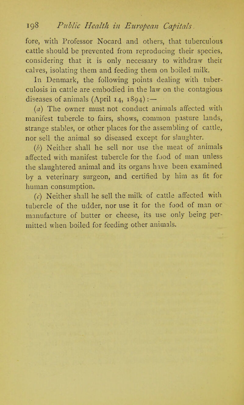 fore, with Professor Nocard and others, that tuberculous cattle should be prevented from reproducing their species, considering that it is only necessary to withdraw their calves, isolating them and feeding them on boiled milk. In Denmark, the following points dealing with tuber- culosis in cattle are embodied in the law on the contagious diseases of animals (April 14, 1894): — (a) The owner must not conduct animals affected with manifest tubercle to fairs, shows, common pasture lands, strange stables, or other places for the assembling of cattle, nor sell the animal so diseased except for slaughter. (b) Neither shall he sell nor use the meat of animals affected with manifest tubercle for the food of man unless the slaughtered animal and its organs have been examined by a veterinary surgeon, and certified by him as fit for human consumption. (c) Neither shall he sell the milk of cattle affected with tubercle of the udder, nor use it for the food of man or manufacture of butter or cheese, its use only being per- mitted when boiled for feeding other animals.