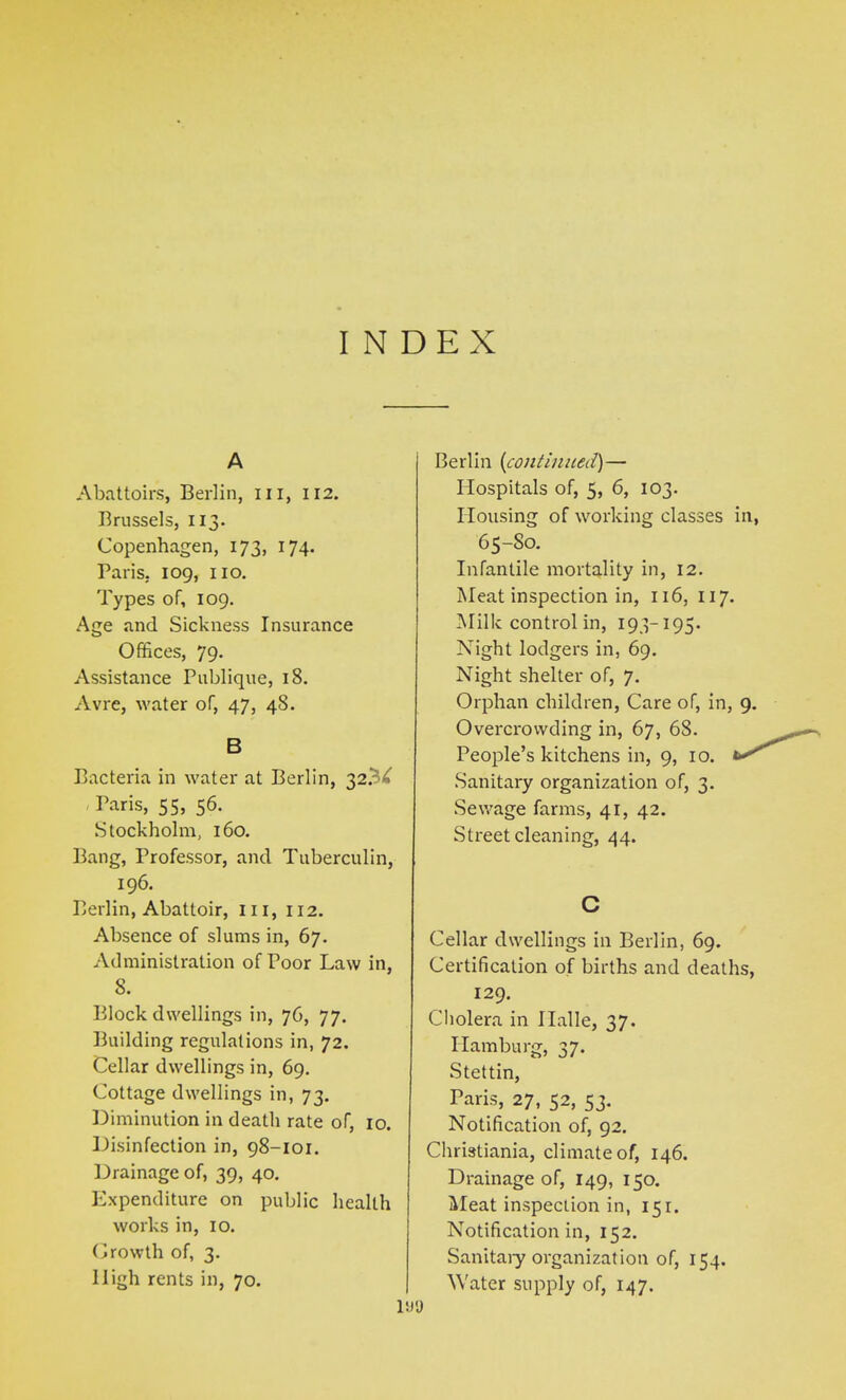 INDEX A Abattoirs, Berlin, hi, 112. Brussels, 113. Copenhagen, 173, 174. Paris. 109, no. Types of, 109. Age and Sickness Insurance Offices, 79. Assistance Publique, 18. Avre, water of, 47, 48. B Bacteria in water at Berlin, 32.3^ Paris, 55, 56. Stockholm, 160. Bang, Professor, and Tuberculin, 196. Berlin, Abattoir, hi, 112. Absence of slums in, 67. Administration of Poor Law in, 8. Block dwellings in, 76, 77. Building regulations in, 72. Cellar dwellings in, 69. Cottage dwellings in, 73. Diminution in death rate of, 10. Disinfection in, 98-101. Drainage of, 39, 40. Expenditure on public health works in, 10. Growth of, 3. High rents in, 70. Berlin (continued)— Hospitals of, 5, 6, 103. Housing of working classes in, 6 5-So. Infantile mortality in, 12. Meat inspection in, 116, 117. Milk control in, 193-195. Night lodgers in, 69. Night shelter of, 7. Orphan children, Care of, in, 9. Overcrowding in, 67, 68. People’s kitchens in, 9, 10. Sanitary organization of, 3. Sewage farms, 41, 42. Street cleaning, 44. C Cellar dwellings in Berlin, 69. Certification of births and deaths, 129. Cholera in Halle, 37. Hamburg, 37. Stettin, Paris, 27, 52, 53. Notification of, 92. Christiania, climate of, 146. Drainage of, 149, 150. Meat inspection in, 151. Notification in, 152. Sanitary organization of, 154. Water supply of, 147.