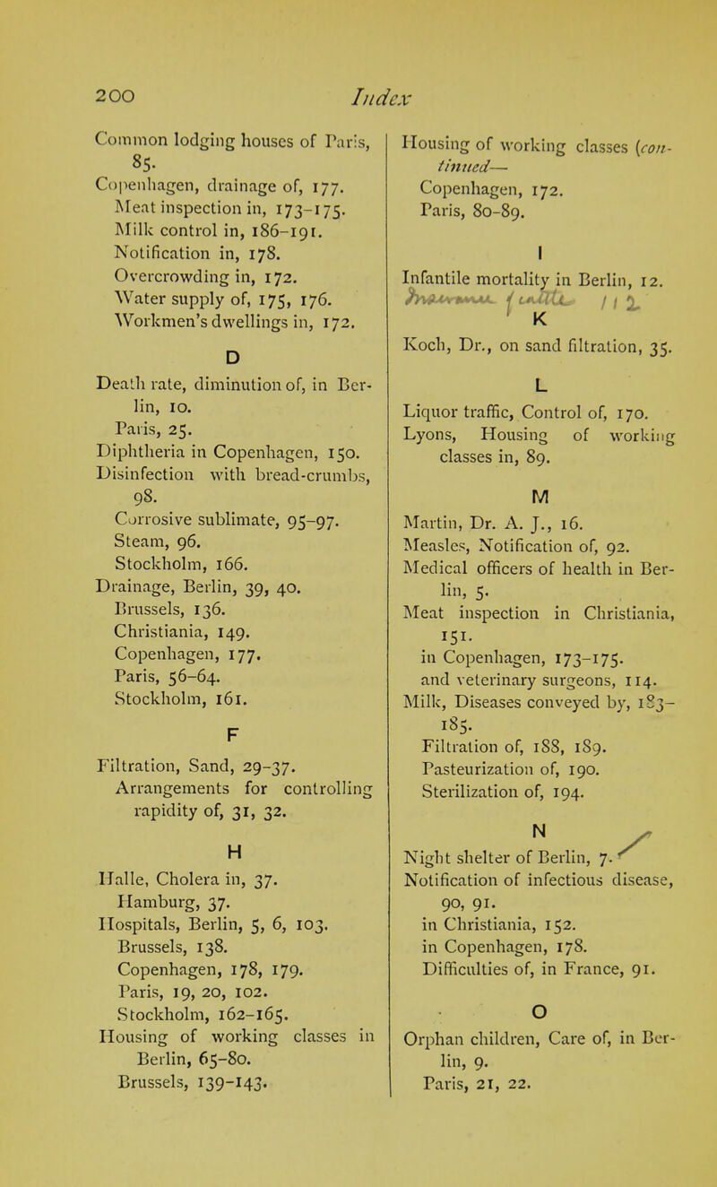 Common lodging houses of Paris, 85. Copenhagen, drainage of, 177. Meat inspection in, 173-175. Milk control in, 186-191. Notification in, 178. Overcrowding in, 172. Water supply of, 175, 176. Workmen’s dwellings in, 172. D Death rate, diminution of, in Ber- lin, 10. Paris, 25. Diphtheria in Copenhagen, 150. Disinfection with bread-crumbs, .9§- Corrosive sublimate, 95-97. Steam, 96. Stockholm, 166. Drainage, Berlin, 39, 40. Brussels, 136. Christiania, 149. Copenhagen, 177. Paris, 56-64. Stockholm, 161. F Filtration, Sand, 29-37. Arrangements for controlling rapidity of, 31, 32. H Halle, Cholera in, 37. Hamburg, 37. Hospitals, Berlin, 5, 6, 103. Brussels, 138. Copenhagen, 178, 179. Paris, 19, 20, 102. wStockholm, 162-165. Housing of working classes in Berlin, 65-80. Brussels, 139-14 3. Housing of working classes [con- tinued— Copenhagen, 172. Paris, 80-89. I Infantile mortality in Berlin, 12. / ca/TCl*' 111, K Koch, Dr., on sand filtration, 35. L Licjuor traffic, Control of, 170. Lyons, Housing of working classes in, 89. M Martin, Dr. A. J., 16. Measles, Notification of, 92. Medical officers of health in Ber- lin, 5. Meat inspection in Christiania, 151- in Copenhagen, 173—175- and veterinary surgeons, 114. Milk, Diseases conveyed by, 1 S3— 185- Filtration of, 1S8, 189. Pasteurization of, 190. Sterilization of, 194. N • / Night shelter of Berlin, 7. ' Notification of infectious disease, 9°, 91. in Christiania, 152. in Copenhagen, 178. Difficulties of, in France, 91. O Orphan children, Care of, in Ber- lin, 9. Paris, 21, 22.