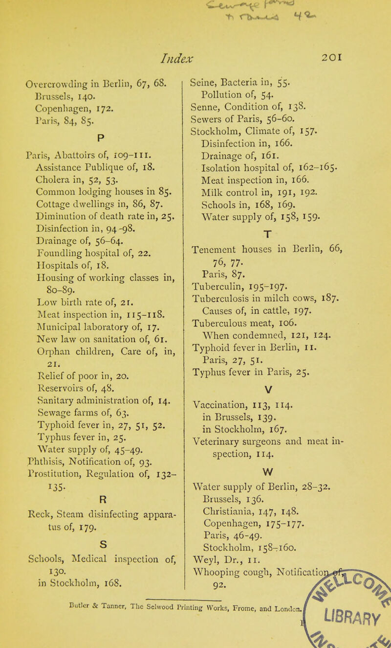 Overcrowding in Berlin, 67, 68. Brussels, 140. Copenhagen, 172. Baris, 84, 85. P Paris, Abattoirs of, 109-111. Assistance Publique of, 18. Cholera in, 52, 53. Common lodging houses in 85. Cottage dwellings in, 86, 87. Diminution of death rate in, 25. Disinfection in, 94-98. Drainage of, 56-64. Foundling hospital of, 22. Hospitals of, 18. Housing of working classes in, S0-S9. Low birth rate of, 21. Meat inspection in, 115-118. Municipal laboratory of, 17. New law on sanitation of, 61. Orphan children, Care of, in, 21. Relief of poor in, 20. Reservoirs of, 48. Sanitary administration of, 14. Sewage farms of, 63. Typhoid fever in, 27, 51, 52. Typhus fever in, 25. Water supply of, 45-49. Phthisis, Notification of, 93. Prostitution, Regulation of, 132- Seine, Bacteria in, 55. Pollution of, 54- Senne, Condition of, 138. Sewers of Paris, 56-60. Stockholm, Climate of, 157- Disinfection in, 166. Drainage of, 161. Isolation hospital of, 162-165. Meat inspection in, 166. Milk control in, 191, 192. Schools in, 168, 169. Water supply of, 158, 159. T Tenement houses in Berlin, 66, 76, 77- Paris, 87. Tuberculin, 195-197- Tuberculosis in milch cows, 187. Causes of, in cattle, 197. Tuberculous meat, 106. When condemned, 121, 124. Typhoid fever in Berlin, 11. Paris, 27, 51. Typhus fever in Paris, 25. V Vaccination, 113, 114. in Brussels, 139. in Stockholm, 167. Veterinary surgeons and meat in- spection, 114. W 135- R Reck, Steam disinfecting appara- tus of, 179. Schools, Medical inspection of, 130. in Stockholm, 168. Water supply of Berlin, 28-32 Brussels, 136. Christiania, 147, 148. Copenhagen, 175—177. Paris, 46-49. Stockholm, 158-160. Weyl, Dr., II. Whooping cough, Notificatio 92. Wp-C'C> % Butler & Tanner, The Sclwood Printing Works, Frome, and London.! LIBRARY Ac*