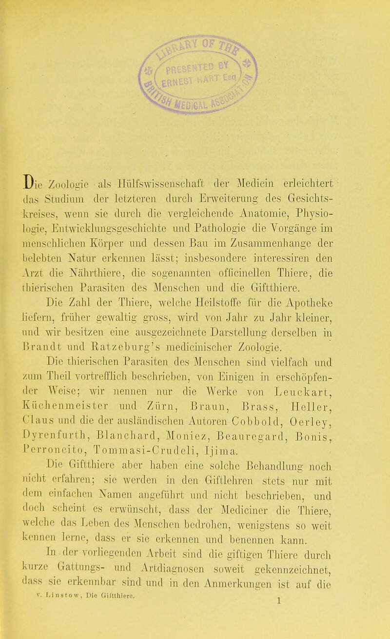 Die Zoolode als Hilfswissenschaft der Mediein erleichtert das Studium der letzteren durch Erweiterung des Gesichts- kreises, wenn sie durch die vergleichende Anatomie, Physio- logie, Entwicklimgsgeschichte und Pathologie die Vorgänge im menschlichen Körper und dessen Bau im Zusammenhange der belebten Natur erkennen lässt; insbesondere intcressiren den Arzt die Nährthiere, die sogenannten officinellen Thiere, die thierischen Parasiten des Menschen und die Giftthiere. Die Zahl der Thiere, welche Heilstoffe für die Apotheke liefern, früher gewaltig gross, wird von Jahr zu Jahr kleiner, und wir besitzen eine ausgezeichnete Darstellung derselben in Brandt und Ratzeburg's medicinischer Zoologie. Die thierischen Parasiten des Menschen sind vielfach und zum Theil vortrefflich beschrieben, von Einigen in erschöpfen- der Weise; wir nennen nur die Werke von Leuckart, Küchenmeister und Zürn, Braun, Brass, Heller, Claus und die der ausländischen Autoren Cobbold, Oerley, Dyrenfurth, Blanchard, Moniez, Beauregard, Bonis, Perroncito, T om m as i - C ru d e 1 i, 1 ji m a. Die Giftthiere aber haben eine solche Behandlung noch nicht erfahren; sie werden in den Giftlehren stets nur mit dem einfachen Namen angeführt und nicht beschrieben, und doch scheinl es erwünscht, dass der Mcdiciner die Thiere, welche das Leben des Menschen bedrohen, wenigstens so weil kennen lerne, dass er sie erkennen und benennen kann. in der vorliegenden Arbeit sind die giftigen Thiere durch kurze Gattungs- und Artdiagnosen soweit gekennzeichnet, dass sie erkennbar sind und in den Anmerkungen ist auf die v. Llnstow, Die Giftthiere. ,