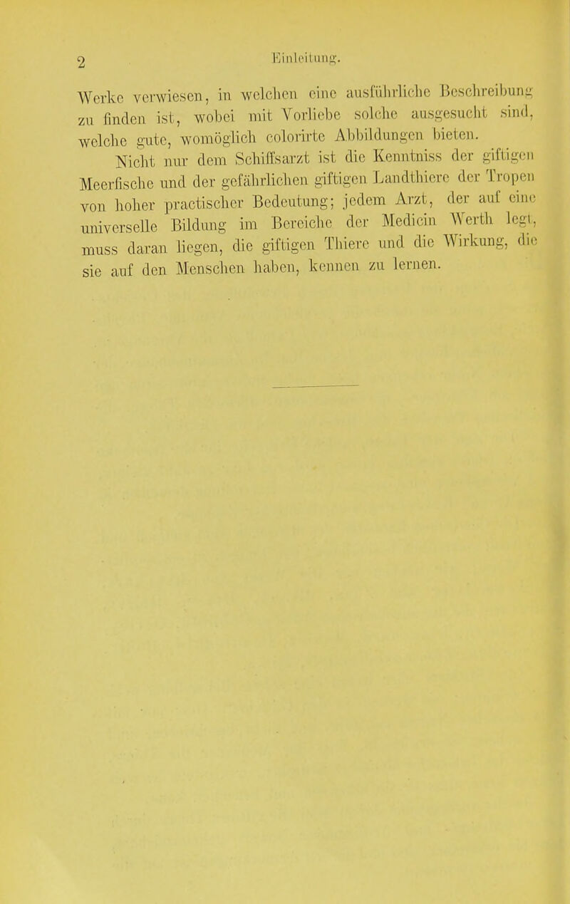 Einleitung. Werke verwiesen, in welchen eine ausführliche Beschreibung zu linden ist, wobei mit Vorliebe solche ausgesucht sind, welche gute, womöglich colorirte Abbildungen bieten. Nicht nur dem Schitfsarzt ist die Kenntniss der giftigen Meerfische und der gefährlichen giftigen Landthiere der Tropen von hoher practischer Bedeutung; .jedem Arzt, der auf eine universelle Bildung im Bereiche der Mechern Werth legt, nmss daran liegen, die giftigen Thiere und die Wirkung, die sie auf den Menschen haben, kennen zu lernen.