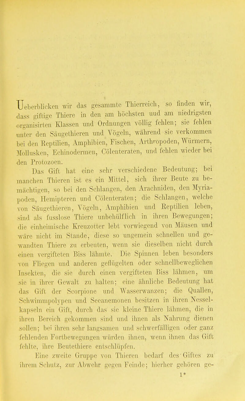 Überblicken wir das gesammte Thierreich, so finden wir, dass giftige Thiere in den am höchsten nud am niedrigsten organisirten Klassen und Ordnungen völlig fehlen; sie fehlen unter den Säugethieren und Vögeln, während sie verkommen bei den Reptilien, Amphibien, Fischen, Arthropoden, Würmern, Mollusken, Echinodermen, Cölenteraten, und fehlen wieder bei den Protozoen. Das Gift hat eine sehr verschiedene Bedeutung; bei manchen Thieren ist es ein Mittel, sich ihrer Beute zu be- mächtigen, so bei den Schlangen, den Arachniden, den Myria- poden, Hemipteren und Cölenteraten; die Schlangen, welche von Säugethieren, Vögeln, Amphibien und Reptilien leben, sind als fusslose Thiere unbehülflich in ihren Bewegungen; die einheimische Kreuzotter lebt vorwiegend von Mäusen und wäre nicht im Stande, diese so ungemein schnellen und ge- wandten Thiere zu erbeuten, wenn sie dieselben nicht durch einen vergifteten Biss lähmte. Die Spinnen leben besonders von Fliegen und anderen geflügelten oder schnellbeweglichen [nsekten, die sie durch einen vergifteten Biss lähmen, um sie in ihrer Gewalt zu halten; eine ähnliche Bedeutung hat das Gift der Scorpione und Wasserwanzen; die Quallen, Schwimmpolypen und Seeanemonen besitzen in ihren Nessel - kapseln ein Gift, durch das sie kleine Thiere lähmen, die in ihren Bereich gekommen sind und ihnen als Nahrung dienen sollen; bei ihren sehr langsamen und schwerfälligen oder ganz fehlenden Portbewegungen würden ihnen, wenn ihnen das Gift fehlte, ihre Beutethiere entschlüpfen. Eine zweite Gruppe von Thieren bedarf des Cifies zu ihrem Schulz, zur Abwehr gegen Feinde; hierher gehören ge- l*